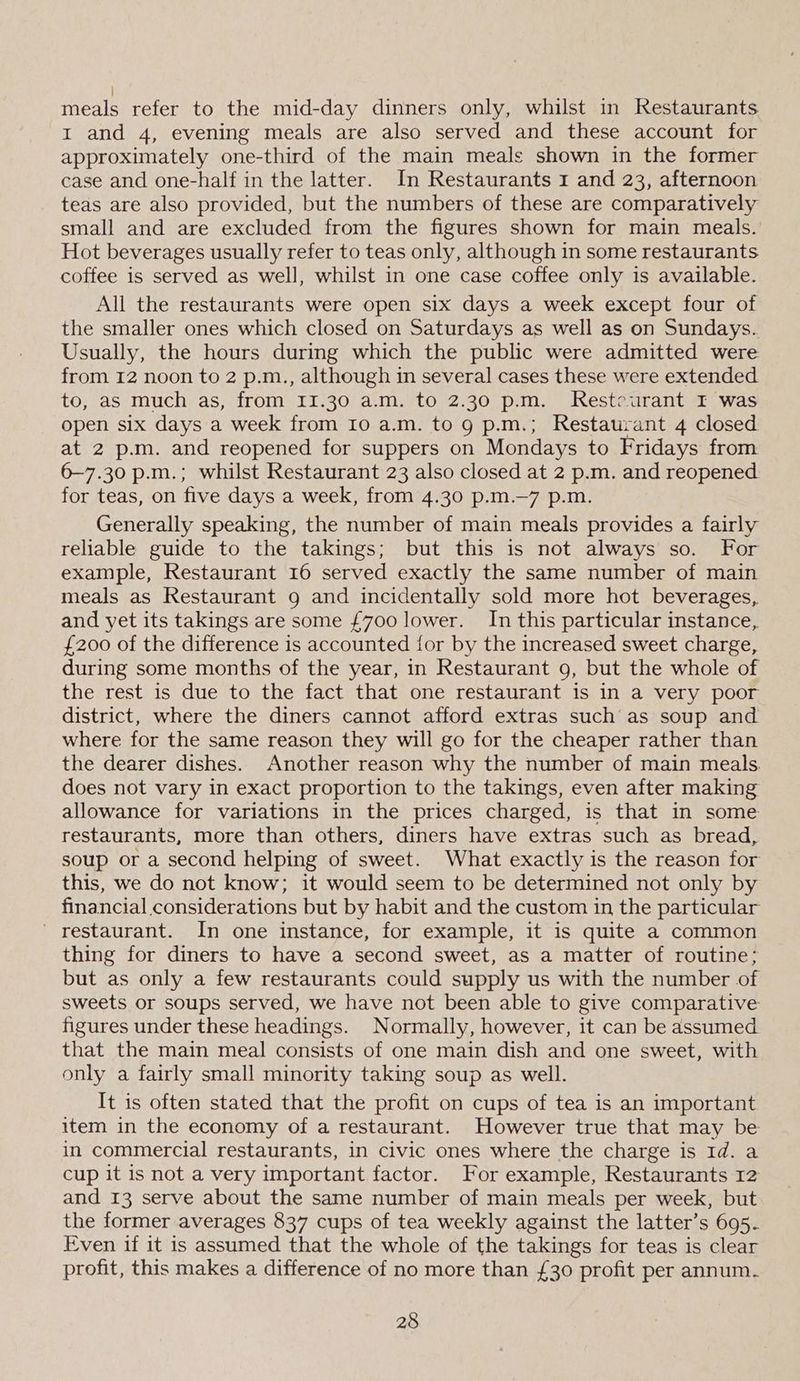 meals refer to the mid-day dinners only, whilst in Restaurants I and 4, evening meals are also served and these account for approximately one-third of the main meals shown in the former case and one-half in the latter. In Restaurants 1 and 23, afternoon teas are also provided, but the numbers of these are comparatively small and are excluded from the figures shown for main meals. Hot beverages usually refer to teas only, although in some restaurants coffee is served as well, whilst in one case coffee only is available. All the restaurants were open six days a week except four of the smaller ones which closed on Saturdays as well as on Sundays.. Usually, the hours during which the public were admitted were from 12 noon to 2 p.m., although in several cases these were extended to, as much as, from II.30 a.m. to 2.30 p.m. Resteurant I was open six days a week from Io a.m. to 9 p.m.; Restaurant 4 closed at 2 p.m. and reopened for suppers on Mondays to Fridays from 6—7.30 p.m.; whilst Restaurant 23 also closed at 2 p.m. and reopened. for teas, on five days a week, from 4.30 p.m.—7 p.m. Generally speaking, the number of main meals provides a fairly reliable guide to the takings; but this is not always so. For example, Restaurant 16 served exactly the same number of main meals as Restaurant 9 and incidentally sold more hot beverages, and yet its takings are some £700 lower. In this particular instance, £200 of the difference is accounted for by the increased sweet charge, during some months of the year, in Restaurant 9, but the whole of the rest is due to the fact that one restaurant is in a very poor district, where the diners cannot afford extras such as soup and where for the same reason they will go for the cheaper rather than the dearer dishes. Another reason why the number of main meals. does not vary in exact proportion to the takings, even after making allowance for variations in the prices charged, is that in some restaurants, more than others, diners have extras such as bread, soup or a second helping of sweet. What exactly is the reason for this, we do not know; it would seem to be determined not only by financial considerations but by habit and the custom in the particular _ restaurant. In one instance, for example, it is quite a common thing for diners to have a second sweet, as a matter of routine; but as only a few restaurants could supply us with the number of sweets or soups served, we have not been able to give comparative figures under these headings. Normally, however, it can be assumed that the main meal consists of one main dish and one sweet, with only a fairly small minority taking soup as well. It is often stated that the profit on cups of tea is an important item in the economy of a restaurant. However true that may be in commercial restaurants, in civic ones where the charge is Id. a cup it is not a very important factor. For example, Restaurants 12 and 13 serve about the same number of main meals per week, but the former averages 837 cups of tea weekly against the latter’s 695. Even if it is assumed that the whole of the takings for teas is clear profit, this makes a difference of no more than £30 profit per annum.