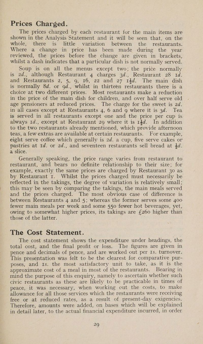 Prices Charged. The prices charged by each restaurant for the main items are shown in the Analysis Statement and it will be seen that, on the whole, there is little variation between the _ restaurants. Where a change in price has been made during the year reviewed, the prices before the change are given in brackets, whilst a dash indicates that a particular dish is not normally served. Soup is on all the menus except two; the price normally is 2d., although Restaurant 4 charges 3d., Restaurant 28 td. and Restaurants 215) ne, 22 and . 27 4d. The main dish is normally 8d. or od., whilst in thirteen restaurants there is a choice at two different prices. Most restaurants make a reduction in the price of the main dish for children, and over half serve old age pensioners at reduced prices. The charge for the sweet is 2d. in all cases except at Restaurants 4, 6 and 9 where it is 3d. Tea is served in all restaurants except one and the price per cup is always 1d., except at Restaurant 29 where it is 14d. In addition to the two restaurants already mentioned, which provide afternoon teas, a few extras are available at certain restaurants. For example, eight serve coffee which generally is 2d. a cup, five serve cakes or pastries at 1d. or 2d., and seventeen restaurants sell bread at 4d. a slice. Generally speaking, the price range varies from restaurant to restaurant, and bears no definite relationship to their size; for example, exactly the same prices are charged by Restaurant 30 as. by Restaurant 1. Whilst the prices charged must necessarily be reflected in the takings, the degree of variation is relatively small; this may be seen by comparing the takings, the main meals served and the prices charged. The most obvious case of difference is between Restaurants 4 and 5; whereas the former serves some 400 fewer main meals per week and some 550 fewer hot beverages, yet, owing to somewhat higher prices, its takings are £260 higher than those of the latter. The Cost Statement. The cost statement shows the expenditure under headings, the total cost, and the final profit or loss. The figures are given in pence and decimals of pence, and are worked out per Is. turnover. This presentation was felt to be the clearest for comparative pur- poses, and 1s. the most satisfactory unit to take, as it is the approximate cost of a meal in most of the restaurants. Bearing in mind the purpose of this enquiry, namely to ascertain whether such civic restaurants as these are likely to be practicable in times of peace, it was necessary, when working out the costs, to make allowance for all those services which the restaurants were receiving free or at reduced rates, as a result of present-day exigencies. Therefore, amounts were added, on bases which will be explained in detail later, to the actual financial expenditure incurred, in order ae