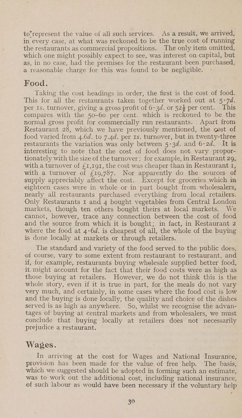 to’represent the value of all such services. As a result, we arrived, in every case, at what was reckoned to be the true cost of running the restaurants as commercial propositions. The only item omitted, which one might possibly expect to see, was interest on capital, but as, in no case, had the premises for the restaurant been purchased, a reasonable charge for this was found to be negligible. Food. Taking the cost headings in order, the first is the cost of food. This for all the restaurants taken together worked out at 5-74. per Is. turnover, giving a gross profit of 6-3d. or 52% per cent. This compares with the 50-60 per cent. which is reckoned to be the normal gross profit for commercially run restaurants. Apart from Restaurant 28, which we have previously mentioned, the qest of food varied from 4.6d. to 7.4d. per Is. turnover, but in twenty-three restaurants the variation was only between 5:3d. and 6-2d. It is interesting to note that the cost of food does not vary propor- tionately with the size of the turnover; for example, in Restaurant 29, with a turnover of £1,191, the cost was cheaper than in Restaurant I, with a turnover of £19,787. Nor apparently do the sources of supply appreciably affect the cost. Except for groceries which in eighteen cases were in whole or in part bought from wholesalers, nearly all restaurants purchased everything from local retailers. Only Restaurants 1 and 4 bought vegetables from Central London markets, though ten others bought theirs at local markets. We cannot, however, trace any connection between the cost of food and the source from which it is bought; in fact, in Restaurant 2 where the food at 4-6d. is cheapest of all, the whole of the buying is done locally at markets or through retailers. The standard and variety of the food served to the public does, of course, vary to some extent from restaurant to restaurant, and if, for example, restaurants buying whelesale supplied better food, it,might account for the fact that their food costs were as high as those buying at retailers. However, we do not think this is the whole story, even if it is true in part, for the meals do not vary very much, and certainly, in some cases where the food cost is low and the buying is done locally, the quality and choice of the dishes ‘served is as high as anywhere. So, whilst we recognise the advan- tages of buying at central markets and from wholesalers, we must conclude that buying locally at retailers does not necessarily prejudice a restaurant. Wages. In arriving at the cost for Wages and National Insurance, provision has been made for the value, of free help. The basis, which we suggested should be adopted in forming such an estimate, was to work out the additional cost, including national insurance, of such labour as would have been necessary if the voluntary help ¢