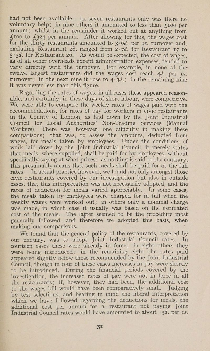 = had not been available. In seven restaurants only was there no, voluntary help; in nine others it amounted to less than {£100 per annum; whilst in the remainder it worked out at anything from £100 to £324 per annum. After allowing for this, the wages cost for the thirty restaurants amounted to 3-6d. per 1s. turnover and, excluding Restaurant 28, ranged from 2:7d. for Restaurant 17 to 53d. for Restaurant 26. As would be expected, the cost of wages, as of all other overheads except administration expenses, tended to vary directly with the turnover. For example, in none of the twelve largest restaurants did the wages cost reach 4d. per Is. turnover; in the next nine it rose to 4:3d.; in the remaining nine it was never less than this figure. Regarding the rates of wages, in all cases these appeared reason- able, and certainly, in these days of short labour, were competitive. We were able to compare the weekly rates of wages paid with the recommendations, for rates of pay for workers in civic restaurants. in the County of London, as laid down by the Joint Industrial Council for Local Authorities’ Non-Trading Services (Manual Workers). There was, however, one difficulty in making these comparisons; that was, to assess the amounts, deducted from wages, for meals taken by employees. Under the conditions of work laid down by the Joint Industrial Council, it merely states. that meals, where supplied, shall be paid for by employees, without specifically saying at what prices; as nothing is said to the contrary, this presumably means that such meals shall be paid for at the full rates. In actual practice however, we found not only amongst those civic restaurants covered by our investigation but also in outside cases, that this interpretation was not necessarily adopted, and the rates of deduction for meals varied appreciably. In some cases, the meals taken by employees were charged for in full when the weekly wages were worked out; in others only a nominal charge was made, in which case it usually was based on the estimated cost of the meals. The latter seemed to be the procedure most generally followed, and therefore we adopted this basis, when making our comparisons. | We found that the general policy of the restaurants, covered by our enquiry, was to adopt Joint Industrial Council rates. In fourteen cases these were already in force; in eight others they were being introduced; in the remaining eight the rates paid appeared slightly below those recommended by the Joint Industrial Council, though in four of these cases increases in pay were shortly to be introduced. During the financial periods covered by the investigation, the increased rates of pay were not in force in all the restaurants; if, however, they had been, the additional cost to the wages bill would have been comparatively small. Judging by test selections, and bearing in mind the liberal interpretation which we have followed regarding the deductions for meals, the additional cost per annum for a restaurant not paying Joint Industrial Council rates would have amounted to about -3d. per Is.