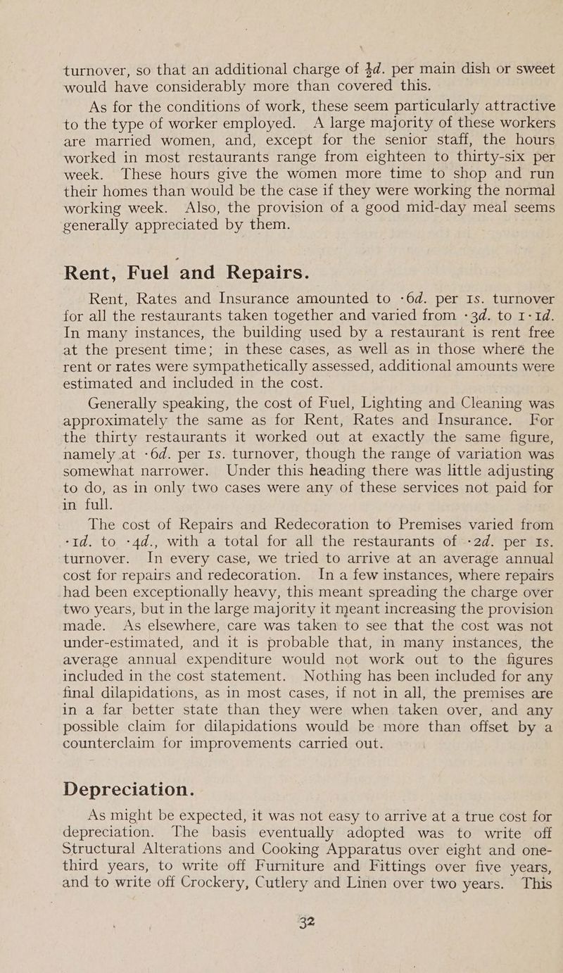 turnover, so that an additional charge of 4d. per main dish or sweet would have considerably more than covered this. As for the conditions of work, these seem particularly attractive to the type of worker employed. A large majority of these workers are married women, and, except for the senior staff, the hours worked in most restaurants range from eighteen to thirty-six per week. These hours give the women more time to shop and run their homes than would be the case if they were working the normal working week. Also, the provision of a good mid-day meal seems generally appreciated by them. Rent, Fuel and Repairs. Rent, Rates and Insurance amounted to -6d. per Is. turnover for all the restaurants taken together and varied from -3d. to 1-1d. In many instances, the building used by a restaurant is rent free at the present time; in these cases, as well as in those where the rent or rates were sympathetically assessed, additional amounts were estimated and included in the cost. | Generally speaking, the cost of Fuel, Lighting and Cleaning was approximately the same as for Rent, Rates and Insurance. For the thirty restaurants it worked out at exactly the same figure, namely at -6d. per Is. turnover, though the range of variation was somewhat narrower. Under this heading there was little adjusting to do, as in only two cases were any of these services not paid for in full. The cost of Repairs and Redecoration to Premises varied from -td. to -4d., with a total for all the restaurants of -2d. per Is. turnover. In every case, we tried to arrive at an average annual cost for repairs and redecoration. In a few instances, where repairs had been exceptionally heavy, this meant spreading the charge over two years, but in the large majority it meant increasing the provision made. As elsewhere, care was taken to see that the cost was not under-estimated, and it is probable that, in many instances, the average annual expenditure would not work out to the figures included in the cost statement. Nothing has been included for any final dilapidations, as in most cases, if not in all, the premises are in a far better state than they were when taken over, and any possible claim for dilapidations would be more than offset by a counterclaim for improvements carried out. Depreciation. As might be expected, it was not easy to arrive at a true cost for depreciation. The basis eventually adopted was to write off structural Alterations and Cooking Apparatus over eight and one- third years, to write off Furniture and Fittings over five years, and to write off Crockery, Cutlery and Linen over two years. This