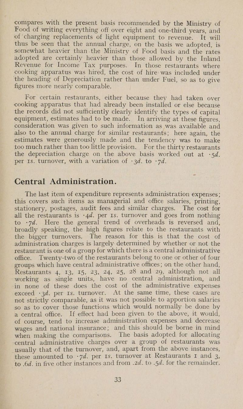 compares with the present basis recommended by the Ministry of Food of writing everything off over eight and one-third years, and of charging replacements of light equipment to revenue. It will thus be seen that the annual charge, on the basis we adopted, is somewhat heavier than the Ministry of Food basis and the rates adopted are certainly heavier than those allowed by the Inland Revenue for Income Tax purposes. In those restaurants where cooking apparatus was hired, the cost of hire: was included under the heading of Depreciation rather than under Fuel, so as to give figures more nearly comparable. For certain restaurants, either because they had taken over cooking apparatus that had already been installed or else because the records did not sufficiently clearly identify the types of capital equipment, estimates had to be made. In arriving at these figures, consideration was given to such information as was available and also to the annual charge for similar restaurants; here again, the estimates were generously made and the tendency was to make too much rather than too little provision. For the thirty restaurants the depreciation charge on the above basis worked out at -5d. per Is. turnover, with a variation of -3d. to -7d. Central Administration. The last item of expenditure represents administration expenses; this covers such items as managerial and office salaries, printing, stationery, postages, audit fees and similar charges. The cost for all the restaurants is -4d. per Is. turnover and goes from nothing to -7d. Here the general trend of overheads is reversed and, broadly speaking, the high figures relate to the restaurants with the bigger turnovers. The reason for this is that the cost of administration charges is largely determined by whether or not the restaurant is one of a group for which there is a central administrative office. Twenty-two of the restaurants belong to one or other of four groups which have central administrative offices; on the other hand, Restaurants 4, 13, %5, 23,. 24, 25, 28 and 29, although not all working as single units, have no central administration, and in none of these does the cost of the administrative expenses exceed -3d. per Is. turnover. At the same time, these cases are not strictly comparable, as it was not possible to apportion salaries so as to cover those functions which would normally be done by a central office. If effect had been given to the above, it would, of course, tend to increase administration expenses and decrease wages and national insurance; and this should be borne in mind when making the comparisons. The basis adopted for allocating central administrative charges over a group of restaurants was usually that of the turnover, and, apart from the above instances, these amounted to -7d. per Is. turnover at Restaurants 1 and a to .6d. in five other instances and from .2d. to .5d. for the remainder.