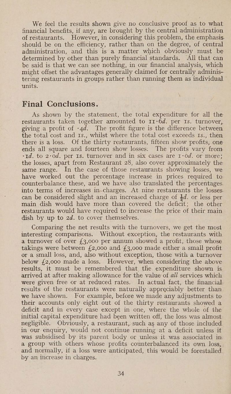 We feel the results shown give no conclusive proof as to what. financial benefits, if any, are brought by the central administration of restaurants. However, in considering this problem, the emphasis. should be on the efficiency, rather than on the degree, of central administration, and this is a matter which obviously must be determined by other than purely financial standards. All that can be said is that we can see nothing, in our financial analysis, which might offset the advantages generally claimed for centrally adminis- tering restaurants in groups rather than running them as individual units. Final Conclusions. As shown by the statement, the total expenditure for all the restaurants taken together amounted to 11-6d. per Is. turnover, giving a profit of -4d. The profit figure is the difference between the total cost and 1s., whilst where the total cost exceeds Is., then there is a loss. Of the thirty restaurants, fifteen show profits, one ends all square and fourteen show losses: The profits vary from. -1d. to 2-0d. per Is. turnover and in six cases are I-Od. or more; the losses, apart from Restaurant 28, also cover approximately the same range. In the case of those restaurants showing losses, we have worked out the percentage increase in prices required to counterbalance these, and we have also translated the percentages. into terms of increases in~charges. At nine restaurants the losses. can be considered slight and an increased charge of 4d. or less per main dish would have more than covered the deficit; the other restaurants would have required to increase the price of their main dish by up to 2d. to cover themselves. Comparing the net results with the turnovers, we get the most interesting comparisons. Without exception, the restaurants with. a turnover of over £3,000 per annum showed a profit, those whose takings were between {£2,000 and £3,000 made either a small profit or a small loss, and, also without exception, those with a turnover below £2,000 made a loss. However, when considering the above results, it must be remembered that. the expenditure shown is arrived at after making allowance for the value of all services which were given free or at reduced rates. In actual fact, the financial results of the restaurants were naturally appreciably better than we have shown. For example, before we made any adjustments to their accounts only eight out of the thirty restaurants showed a deficit and in every case except in one, where the whole of the initial capital expenditure had been written off, the loss was almost negligible. Obviously, a restaurant, such as any of those included. in our enquiry, would not continue running at a deficit unless it was subsidised by its parent body or unless it was associated in. a group with others whose profits counterbalanced its own loss, and normally, if a loss were anticipated, this would be forestalled by an increase in charges.