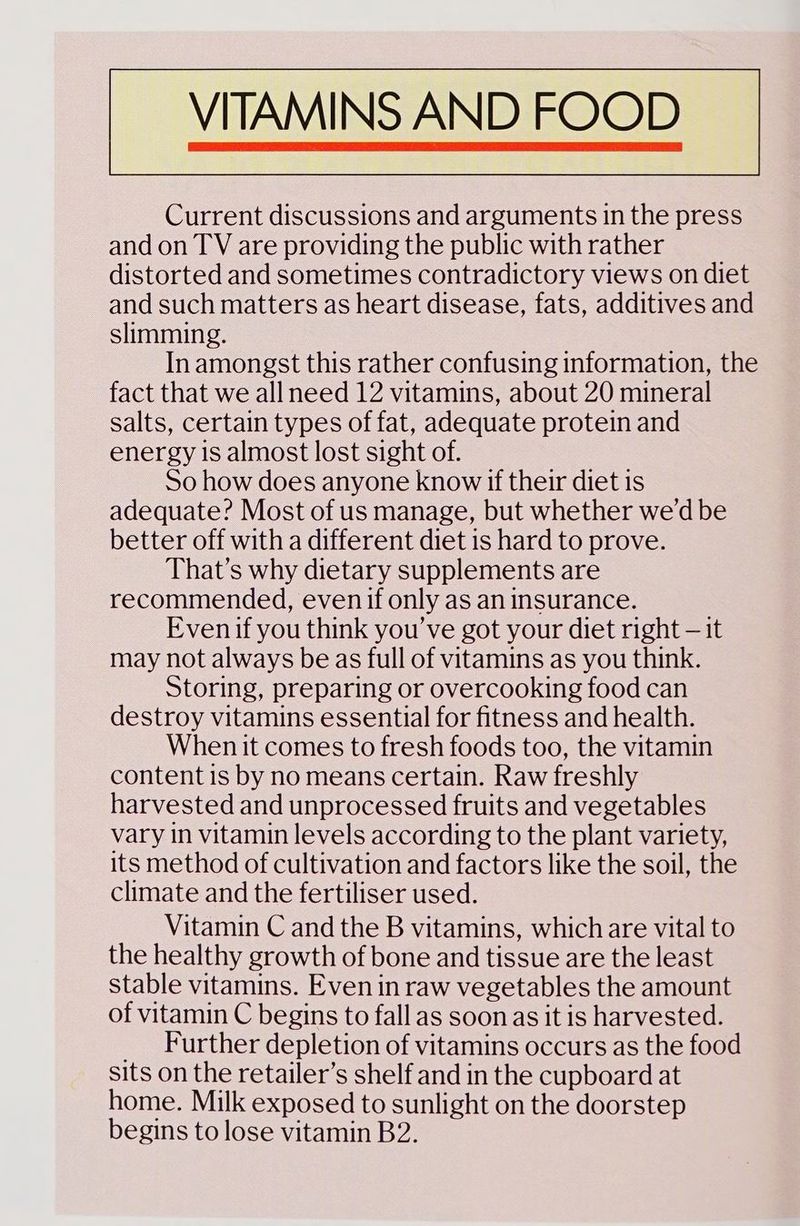 Current discussions and arguments in the press and on TV are providing the public with rather distorted and sometimes contradictory views on diet and such matters as heart disease, fats, additives and slimming. In amongst this rather confusing information, the fact that we all need 12 vitamins, about 20 mineral salts, certain types of fat, adequate protein and energy is almost lost sight of. So how does anyone know if their diet is adequate? Most of us manage, but whether we’d be better off with a different diet is hard to prove. That’s why dietary supplements are recommended, even if only as an insurance. Evenif you think you ve got your diet right — it may not always be as full of vitamins as you think. Storing, preparing or overcooking food can destroy vitamins essential for fitness and health. When it comes to fresh foods too, the vitamin content is by no means certain. Raw freshly harvested and unprocessed fruits and vegetables vary in vitamin levels according to the plant variety, its method of cultivation and factors like the soil, the climate and the fertiliser used. Vitamin C and the B vitamins, which are vital to the healthy growth of bone and tissue are the least stable vitamins. Even in raw vegetables the amount of vitamin C begins to fall as soon as it is harvested. _ Further depletion of vitamins occurs as the food sits on the retailer’s shelf and in the cupboard at home. Milk exposed to sunlight on the doorstep begins to lose vitamin B2.