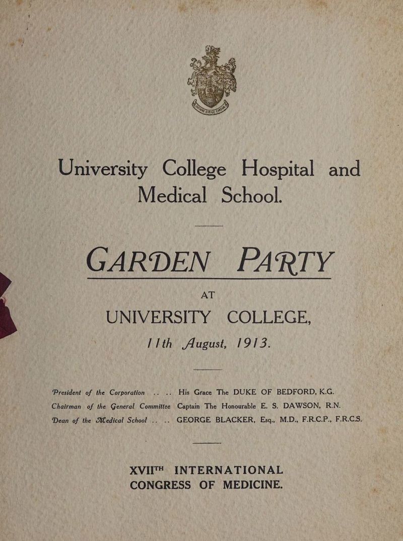 University College Hospital and Medical School. GARDEN PARTY UNIVERSITY COLLEGE, llth August, 1913. President of the Corporation .. .. His Grace The DUKE OF BEDFORD, K.G. Chairman of the General Committee Captain The Honourable E. S$. DAWSON, R.N. Dean of the Medical School .. .. GEORGE BLACKER, Esq., M.D., F.R.C.P., F.R.CS. od XVII® INTERNATIONAL CONGRESS OF MEDICINE.