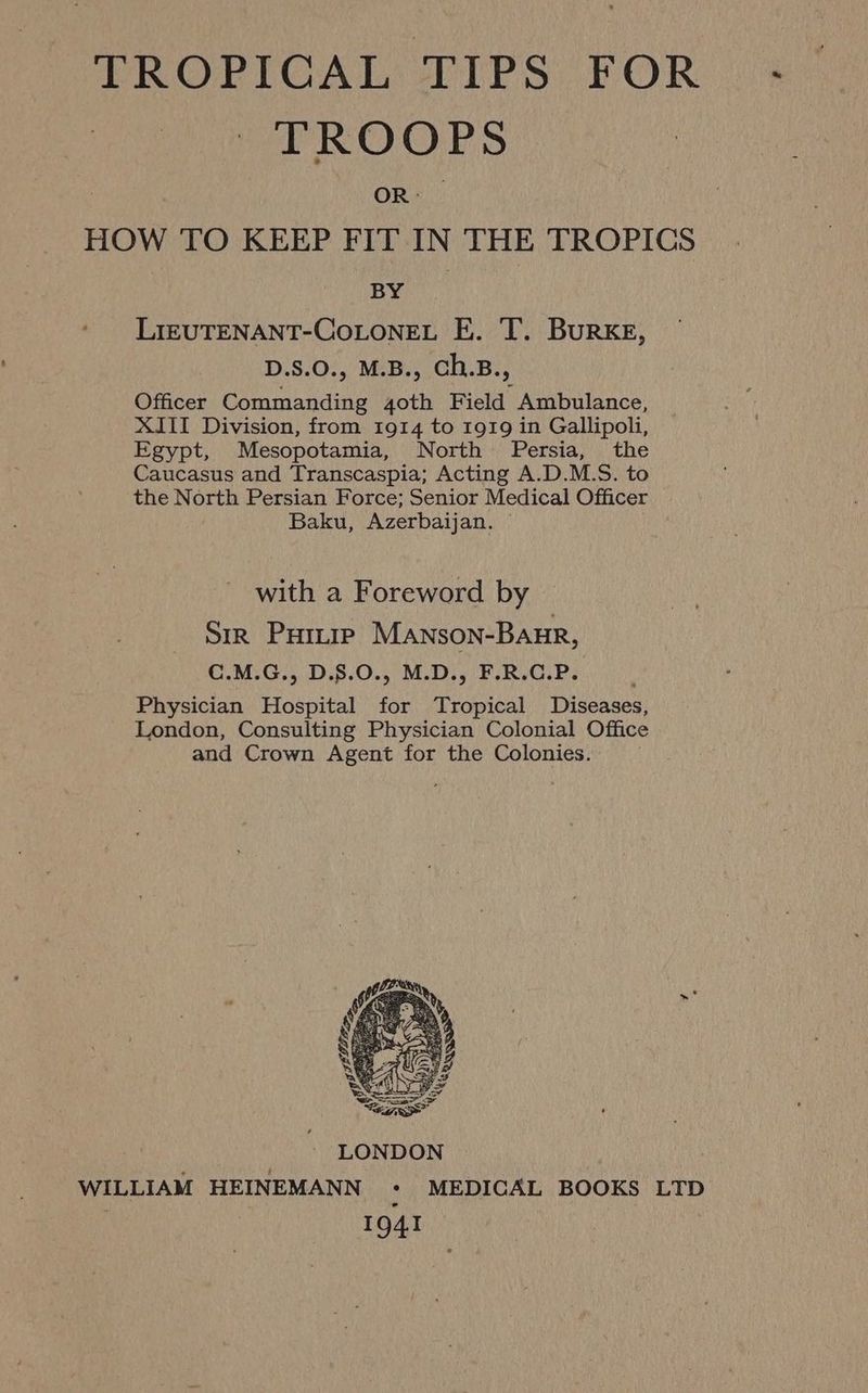 TROPICAL TIPS FOR TROOPS OR: HOW TO KEEP FIT IN THE TROPICS BY LIEUTENANT-COLONEL E. T. BuRKE, D.S.0., M.B., Ch.B., Officer Commanding 4oth Field Ambulance, XIII Division, from 1914 to 1919 in Gallipoli, Egypt, Mesopotamia, North Persia, the Caucasus and Transcaspia; Acting A.D.M.S. to the North Persian Force; Senior Medical Officer Baku, Azerbaijan. with a Foreword by Sir Puitie Manson-Baur, C.M.G., D.8.0., M.D., F.R.C.P. Physician Hospital for Tropical Diseases, London, Consulting Physician Colonial Office and Crown Agent for the Colonies.