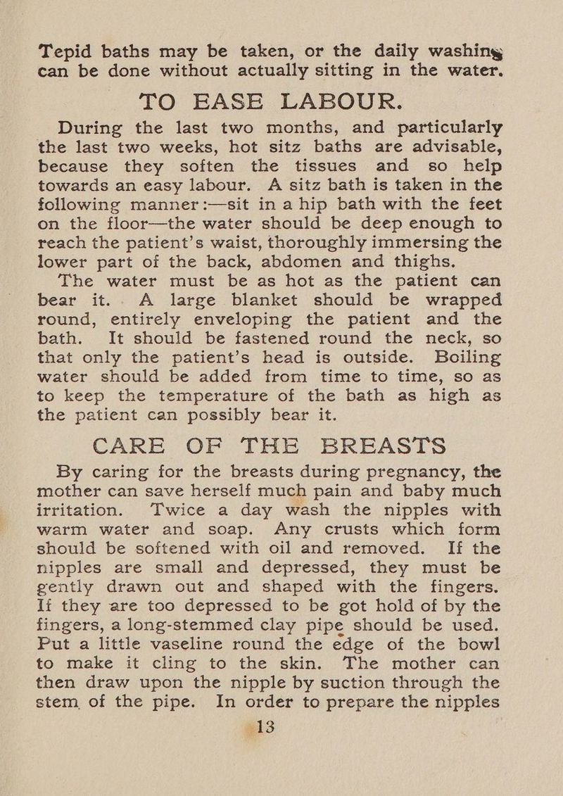Tepid baths may be taken, or the daily washing can be done without actually sitting in the water. TO EASE LABOUR. During the last two months, and particularly the last two weeks, hot sitz baths are advisable, because they soften the tissues and so help towards an easy labour. A sitz bath is taken in the following manner:—sit in a hip bath with the feet on the floor—the water should be deep enough to reach the patient’s waist, thoroughly immersing the lower part of the back, abdomen and thighs. The water must be as hot as the patient can bear it... A large blanket should be wrapped round, entirely enveloping the patient and the bath. It should be fastened round the neck, so that only the patient’s head is outside. Boiling water should be added from time to time, so as to keep the temperature of the bath as high as the patient can possibly bear it. CARE OF THE BREASTS By caring for the breasts during pregnancy, the mother can save herself much pain and baby much irritation. Twice a day wash the nipples with warm water and soap. Any crusts which form should be softened with oil and removed. If the nipples are small and depressed, they must be gently drawn out and shaped with the fingers. Ii they are too depressed to be got hold of by the fingers, a long-stemmed clay pipe should be used. Put a little vaseline round the edge of the bowl to make it cling to the skin. The mother can then draw upon the nipple by suction through the stem of the pipe. In order to prepare the nipples