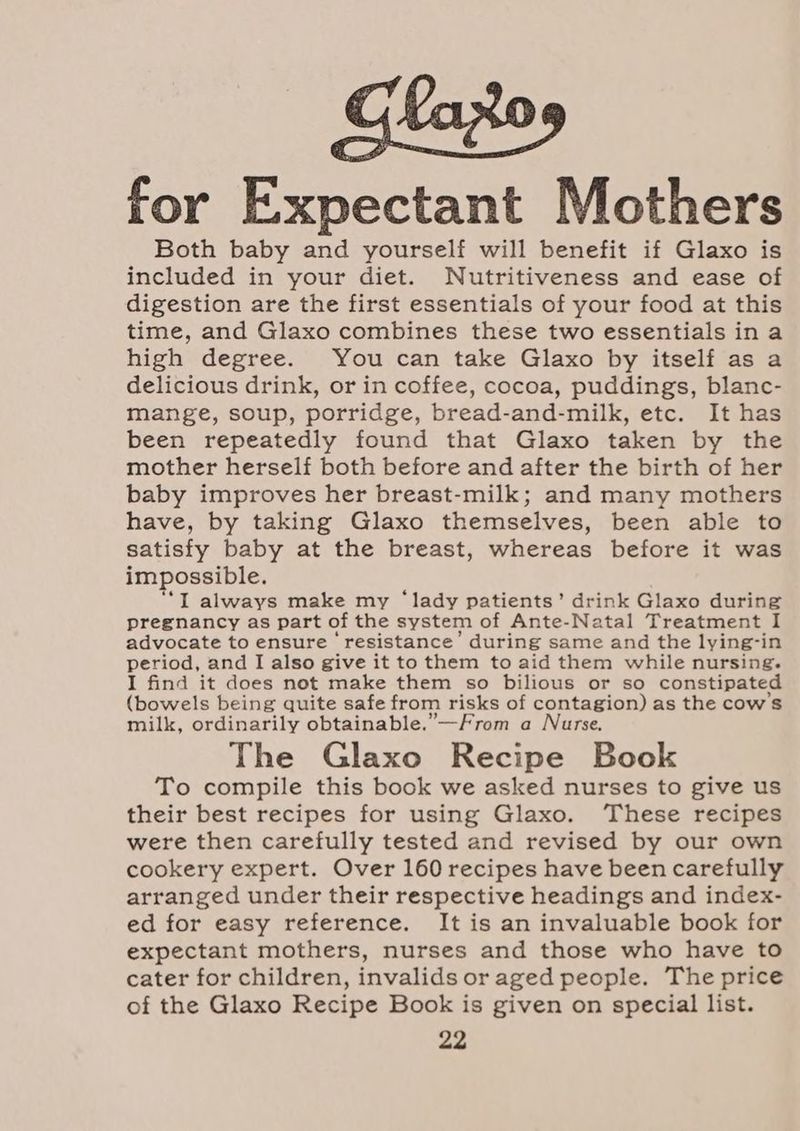 for Expectant Mothers Both baby and yourself will benefit if Glaxo is included in your diet. Nutritiveness and ease of digestion are the first essentials of your food at this time, and Glaxo combines these two essentials ina high degree. You can take Glaxo by itself as a delicious drink, or in coffee, cocoa, puddings, blanc- mange, soup, porridge, bread-and-milk, etc. It has been repeatedly found that Glaxo taken by the mother herself both before and after the birth of her baby improves her breast-milk; and many mothers have, by taking Glaxo themselves, been able to satisfy baby at the breast, whereas before it was impossible. “*I always make my ‘lady patients’ drink Glaxo during pregnancy as part of the system of Ante-Natal Treatment I advocate to ensure ‘resistance’ during same and the lying-in period, and I also give it to them to aid them while nursing. I find it does not make them so bilious or so constipated (bowels being quite safe from risks of contagion) as the cow's milk, ordinarily obtainable.”—From a Nurse, The Glaxo Recipe Book To compile this book we asked nurses to give us their best recipes for using Glaxo. These recipes were then carefully tested and revised by our own cookery expert. Over 160 recipes have been carefully arranged under their respective headings and index- ed for easy reference. It is an invaluable book for expectant mothers, nurses and those who have to cater for children, invalids or aged people. The price of the Glaxo Recipe Book is given on special list.