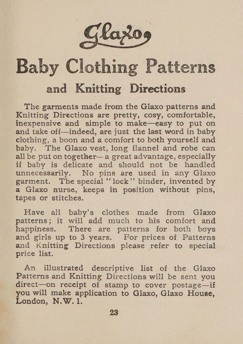 Baby Clothing Patterns and Knitting Directions The garments made from the Glaxo patterns and Knitting Directions are pretty, cosy, comfortable, inexpensive and simple to make—easy to put on and take off—indeed, are just the last word in baby clothing, a boon and a comfort to both yourself and baby. The Glaxo vest, long flannel and robe can all be put on together—a great advantage, especially if baby is delicate and should not be handled unnecessarily. No pins are used in any Glaxo garment. The special “‘lock’’ binder, invented by a Glaxo nurse, keeps in position without pins, tapes or stitches. Have all baby’s clothes made from Glaxo patterns; it will add much to his comfort and happiness. There are patterns for both boys and girls up to 3 years. or prices of Patterns and Knitting Directions please refer to special price list. An illustrated descriptive list of the Glaxo Patterns and Knitting Directions will be sent you direct—on receipt of stamp to cover postage—if you will make application to Glaxo, Glaxo House, London, N.W.1.