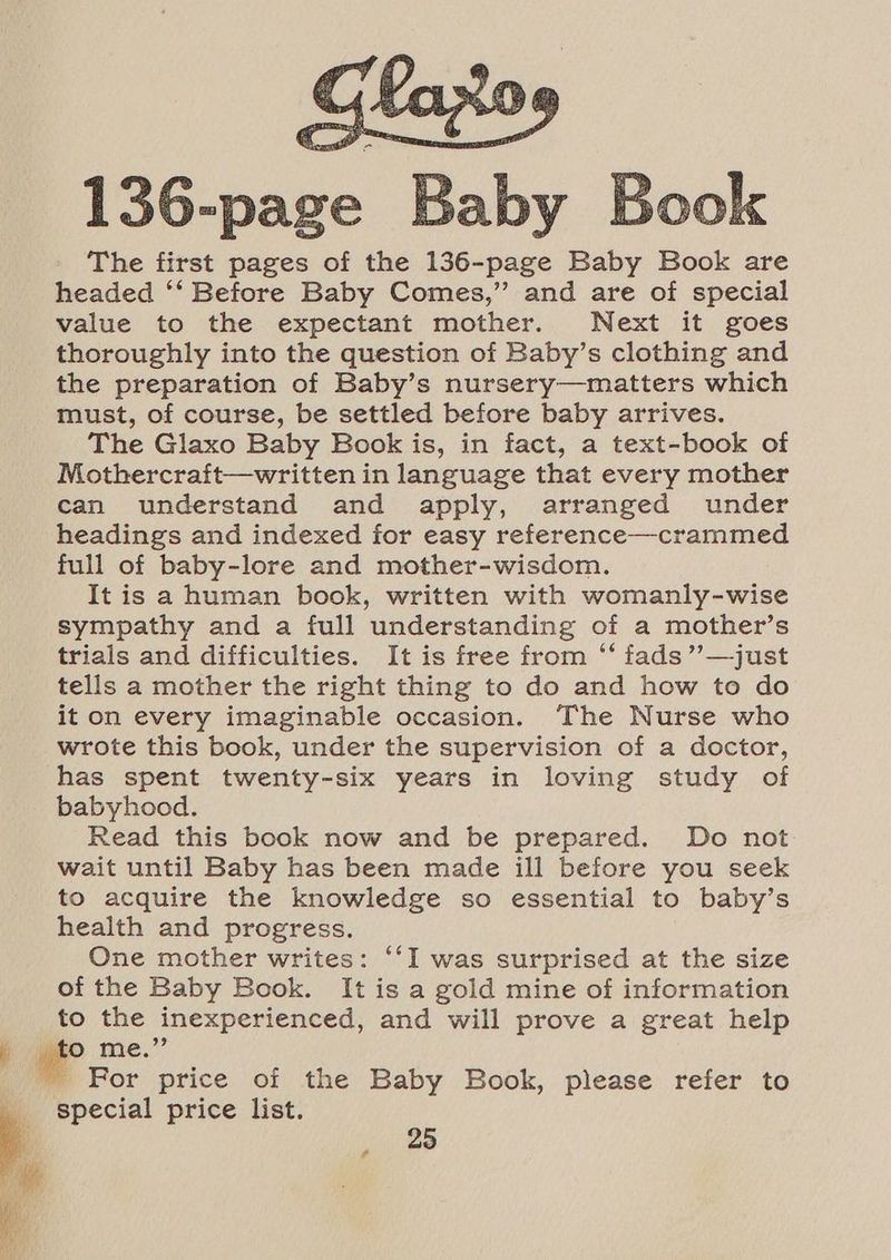 156-nase , Baby Book The first pages of the 136-page Baby Book are headed ‘‘ Before Baby Comes,” and are of special value to the expectant mother. Next it goes thoroughly into the question of Baby’s clothing and the preparation of Baby’s nursery—matters which must, of course, be settled before baby arrives. The Glaxo Baby Book is, in fact, a text-book of Mothercraft—written in language that every mother can understand and apply, arranged under headings and indexed for easy reference—crammed full of baby-lore and mother-wisdom. It is a human book, written with womanly-wise sympathy and a full understanding of a mother’s trials and difficulties. It is free from ‘‘ fads”’—just tells a mother the right thing to do and how to do it on every imaginable occasion. The Nurse who wrote this book, under the supervision of a doctor, has spent twenty-six years in loving study of babyhood. Read this book now and be prepared. Do not wait until Baby has been made ill before you seek to acquire the knowledge so essential to baby’s health and progress. One mother writes: ‘‘I was surprised at the size of the Baby Book. It is a gold mine of information to the inexperienced, and will prove a great help ~ For price of the Baby Book, please refer to