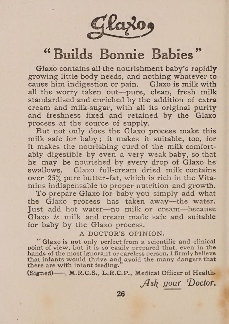 “Builds Bonnie Babies” Glaxo contains all the nourishment baby’s rapidly growing little body needs, and nothing whatever to cause him indigestion or pain. Glaxo is milk with all the worry taken out—pure, clean, fresh milk standardised and enriched by the addition of extra cream and milk-sugar, with all its original purity and freshness fixed and retained by the Glaxo process at the source of supply. But not only does the Glaxo process make this milk safe for baby; it makes it suitable, too, for it makes the nourishing curd of the milk comfort- ably digestible by even a very weak baby, so that he may be nourished by every drop of Glaxo he swallows. Glaxo full-cream dried milk contains over 25% pure butter-fat, which is rich in the Vita- mins indispensable to proper nutrition and growth. To prepare Glaxo for baby you simply add what the Glaxo process has taken away—the water. Just add hot water—no milk or cream—because Glaxo is milk and cream made safe and suitable for baby by the Glaxo process. A DOCTOR’S OPINION. ‘Glaxo i is not only perfect from a scientific and clinical point of view, but it is so easily prepared that, even in the hands of the most ignorant or careless person, | firmly believe that infants would thrive and avoid the many dangers that there are with infant feeding.” (Signed) ——, M.R.C.S., L.R.C.P., Medical Officer of Heal Ask your ‘Doctor.