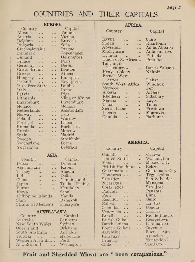 ten neste teenies Santee mtnmnaecinstnelh ip nn ll Eo EUROPE. Country Capital Albania Tiranna Austria Vienna Belgium Brussels Bulgaria Sofia Czechoslovakia Prague Denmark Copenhagen Finland Helsingfors France Paris Germany Berlin Great Britain London Greece Athens Hungary Budapest Iceland tis Reykjavik Irish Free State Dublin Italy Rome Latvia Riga Lithuania Vilna or Kovno Luxemburg Luxemburg Monaco Monaco Netherlands Amsterdam Norway Oslo Poland Warsaw Portugal Lisbon Rumania Bucharest Russia Moscow Spain Madrid Sweden ae Stockholm Switzerland Berne Yugcslavia Belgrade ASIA. Country. Capital Persia a Teheran Afghanistan Kabul Turkey Angora India Delhi China Nanking and Japan Tokio (Peking Burma Mandalay Korea ‘ Seoul Philippine Islands... Manila Siam Bangkok Straits Settlements Singapore AUSTRALASIA. Country Capital Australia® -.. Canberra New South Wales.. Sydney Queensland .... Brisbane South Australia Adelaide Victoria Melbourne Western Australia... Perth New Zealand Welbusten Page 5 AFRICA. Country - Capital Egypt Cairo Sudan Khartoum Abyssinia Addis Abbaba Madagasear Antananarivo Uganda _ _... .. Entebbe Union of S. Africa. .- Pretoria Tanganyika Territory... Dar-es-Salaam Kenya Colony Nairobi French West iAipiCa “ss « Dakar South West Attica Windhuk Morocco x ez Algeria Algiers Rhodesia Salisbury Nigeria Lagos Tunis ‘ Tunis Sierra Leone Freetown Liberia Monrovia Gambia Bathurst \ AMERICA. Country Capital Canada _ Ottawa United States Washington Mexico ; ... Mexico City ritish Honduras ... Belize Guatemala . .. Guatemala City Honduras ... Tegucigalpa Salvador San Salvador Nicaragua . Managua Costa Rica San Jose Panama Panama Peru Lima ‘Ecuador Quito Bolivia War Paz Colombia Bogota Venezuela ... Caracas Brazil Rio de Janeiro British Guiana Georgetown Dutch Guiana Paramaribo French Guiana Cayenne Argentine . Buenos Aires Paraguay Asuncion Uruguay Montevideo Chile Santiago