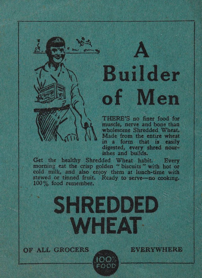 | ‘ pets : a fh : ee Ny Builder THERE’S no ye food for muscle, nerve and bone than — _ wholesome Shredded Wheat. Made from the entire wheat in a form that is easily . digested, every shred nour- ; ishes and builds. Get ae healthy Shredded Wheat habit. Every morning eat the crisp golden “ biscuits” with hot or cold, milk, and also enjoy them at lunch-time with © stewed or tinned fruit. Ready to serve—no cooking. — 100% food remember. 4 ie Pei a iy