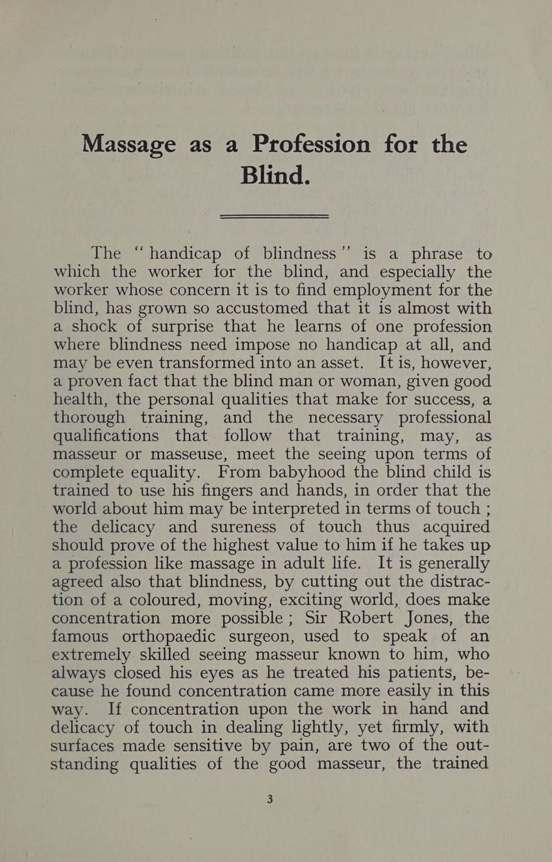 Massage as a Profession for the Blind. The “handicap of blindness’’ is a phrase to which the worker for the blind, and especially the worker whose concern it is to find employment for the blind, has grown so accustomed that it is almost with a shock of surprise that he learns of one profession where blindness need impose no handicap at all, and may be even transformed into an asset. It is, however, a proven fact that the blind man or woman, given good health, the personal qualities that make for success, a thorough training, and the necessary professional qualifications that follow that training, may, as masseur or masseuse, meet the seeing upon terms of complete equality. From babyhood the blind child is trained to use his fingers and hands, in order that the world about him may be interpreted in terms of touch ; the delicacy and sureness of touch thus acquired should prove of the highest value to him if he takes up a profession like massage in adult life. It is generally agreed also that blindness, by cutting out the distrac- tion of a coloured, moving, exciting world, does make concentration more possible; Sir Robert Jones, the famous orthopaedic surgeon, used to speak of an extremely skilled seeing masseur known to him, who always closed his eyes as he treated his patients, be- cause he found concentration came more easily in this way. If concentration upon the work in hand and delicacy of touch in dealing lightly, yet firmly, with surfaces made sensitive by pain, are two of the out- standing qualities of the good masseur, the trained