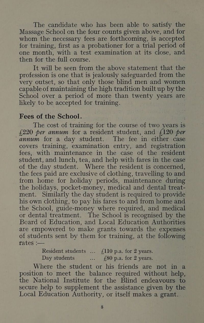 The candidate who has been able to satisfy the Massage School on the four counts given above, and for whom the necessary fees are forthcoming, is accepted for training, first as a probationer for a trial period of one month, with a test examination at its close, and then for the full course. It will be seen from the above statement that the profession is one that is jealously safeguarded from the very outset, so that only those blind men and women capable of maintaining the high tradition built up by the School over a period of more than byeary years are likely to be accepted for training. Fees of the School. The cost of training for the course of two years is £220 per annum for a resident student, and £120 per annum for a day student. The fee in either case covers training, examination entry, and registration fees, with maintenance in the case of the resident student, and lunch, tea, and help with fares in the case of the day student. Where the resident is concerned, the fees paid are exclusive of clothing, travelling to and from home for holiday periods, maintenance during the holidays, pocket-money, medical and dental treat- ment. Similarly the day student is required to provide his own clothing, to pay his fares to and from home and the School, guide-money where required, and medical or dental treatment. The School is recognised by the Board of Education, and Local Education Authorities are empowered to make grants towards the expenses of students sent by them for training, at the following Fates -— Resident students ... £110 p.a. for 2 years. Day students ... {£80 p.a: for\2 years: Where the student or his friends are not in a position to meet the balance required without help, the National Institute for the Blind endeavours to secure help to supplement the assistance given by the Local Education Authority, or itself makes a grant..