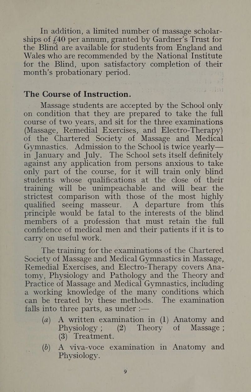 In addition, a limited number of massage scholar- ships of {40 per annum, granted by Gardner’s Trust for the Blind are available for students from England and Wales who are recommended by the National Institute for the Blind, upon satisfactory completion of their month’s probationary period. The Course of Instruction. Massage students are accepted by the School only on condition that they are prepared to take the full course of two years, and sit for the three examinations (Massage, Remedial Exercises, and Electro-Therapy) of the Chartered Society of Massage and Medical Gymnastics. Admission to the School is twice yearly— in January and July. The School sets itself definitely against any application from persons anxious to take only part of the course, for it will train only blind students whose qualifications at the close of their training will be unimpeachable and will bear: the strictest comparison with those of the most highly qualified seeing masseur. A departure from this principle would be fatal to the interests of the blind members of a profession that must retain the full confidence of medical men and their patients if it is to carry on useful work. The training for the examinations of the Chartered Society of Massage and Medical Gymnastics in Massage, Remedial Exercises, and Electro-Therapy covers Ana- tomy, Physiology and Pathology and the Theory and Practice of Massage and Medical Gymnastics, including a working knowledge of the many conditions which can be treated by these methods. The examination falls into three parts, as under :— (a) A written examination in (1) Anatomy and Physiology; (2) Theory of Massage ; (3) Treatment. (6) A viva-voce examination in Anatomy and Physiology.
