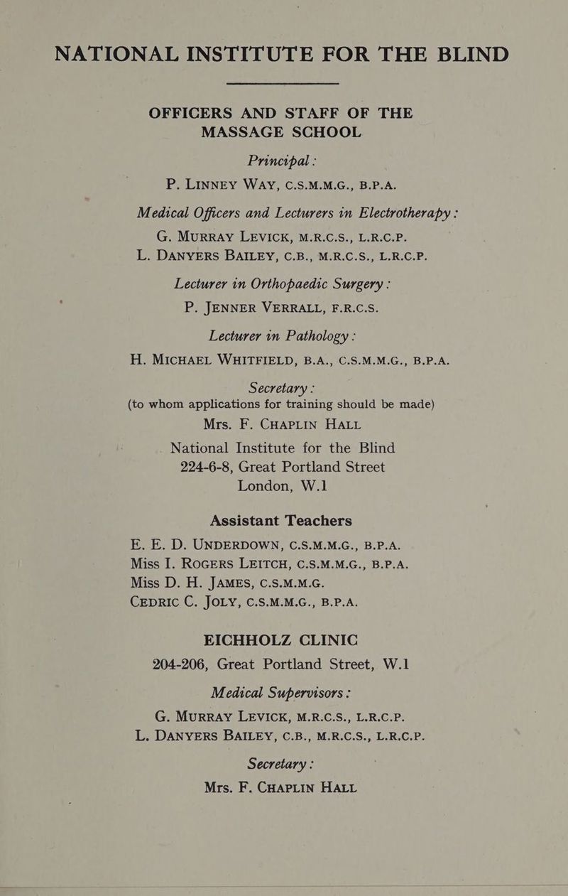 NATIONAL INSTITUTE FOR THE BLIND OFFICERS AND STAFF OF THE MASSAGE SCHOOL Principal : P. LINNEY WAY, C.S.M.M.G., B.P.A. Medical Officers and Lecturers in Electrotherapy : G. MurRRAY LEVICK, M.R.C.S., L.R.C.P. L. DANYERS BAILEY, C.B., M.R.C.S., L.R.C.P. Lecturer in Orthopaedic Surgery : P. JENNER VERRALL, F.R.C.S. Lecturer in Pathology : H. MICHAEL WHITFIELD, B.A., C.S.M.M.G., B.P.A. Secretary : (to whom applications for training should be made) Mrs. F. CHAPLIN HALL National Institute for the Blind 224-6-8, Great Portland Street London, W.1 Assistant Teachers E. E. D. UNDERDOWN, C.S.M.M.G., B.P.A. Miss I. RoGERS LEITCH, C.S.M.M.G., B.P.A. Miss D. H. JAMES, C.S.M.M.G. CEDRIC C. JOLY, C.S.M.M.G., B.P.A. EICHHOLZ CLINIC 204-206, Great Portland Street, W.1 Medical Supervisors : G. Murray LEVICK, M.R.C.S., L.R.C.P. L. DANYERS BAILEY, C.B., M.R.C.S., L.R.C.P. Secretary : Mrs. F. CHAPLIN HALL