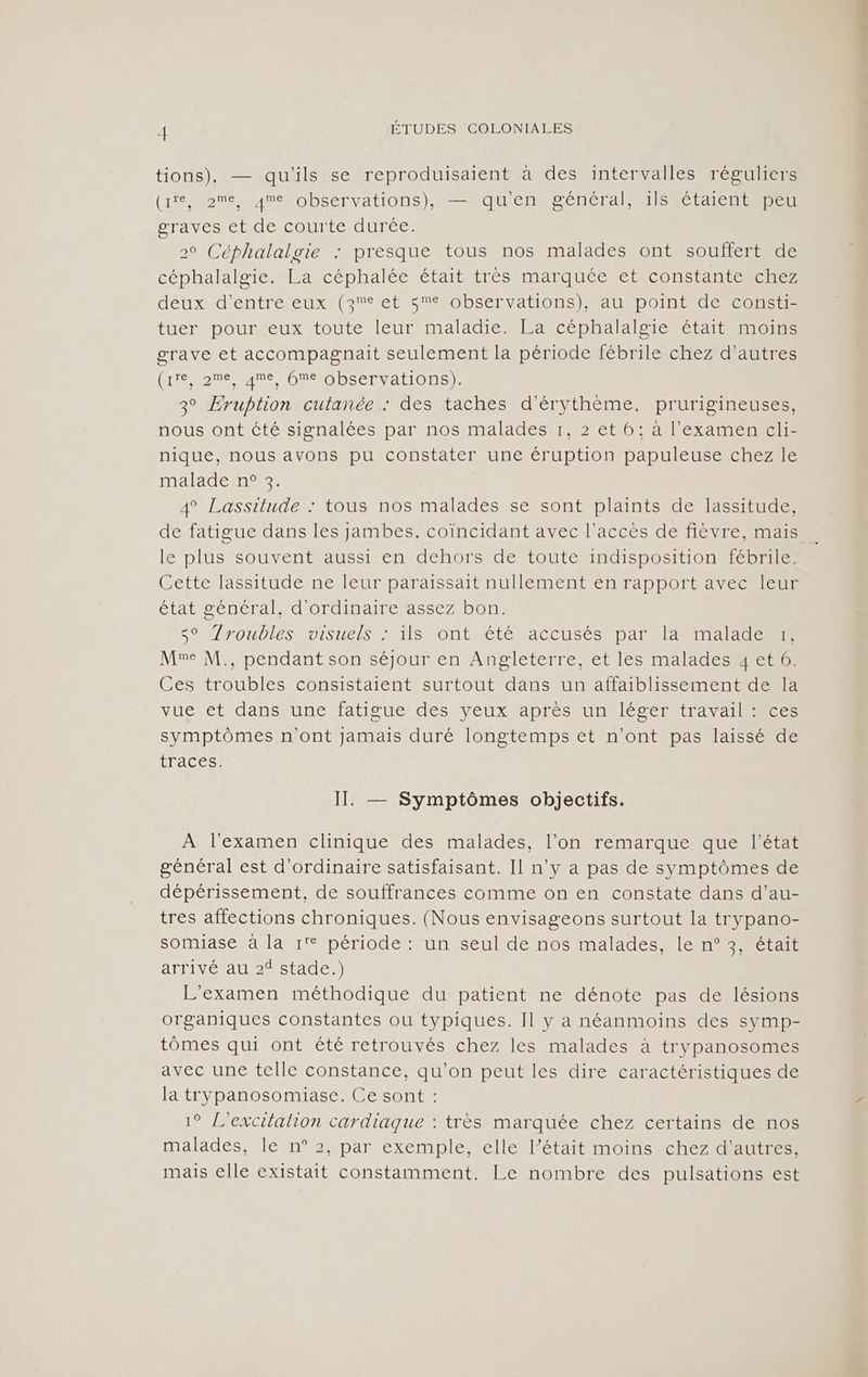 tions), — qu'ils se reproduisaient à des intervalles réguliers (HSM MIMObEervAtIOnS) ERIC Re CAE ER IIS étaientepen graves et de courte durée. 20 Céphalalgie : presque tous nos malades ont souffert de céphalalgie. La céphalée était très marquée et constante chez deuxvd'entré eux (57° ets 2 0bSCnva tons) atRp 01 Elec e res tuer pour eux toute leur maladie. La céphalalgie était moins grave et accompagnait seulement la période fébrile chez d’autres (He eu NOEFObSéTyarIons 3° Eruption cutanée : des taches d'érythème, prurigineuses, nous ont été signalées par nos malades r, 2 et 6; à l'examen cli- nique, nous avons pu constater une éruption papuleuse chez le malade n° 3. 4 Lassitude : tous nos malades se sont plaints de lassitude, le plus souvent aussi en dehors de toute indisposition fébrile. Cette lassitude ne leur paraissait nullement en rapport avec leur état général, d'ordinaire assez bon. Lo /roublesuoisuels Æ1IS Fontuété ACCUSÉS Dar anale dE Me M., pendant son séjour en Angleterre, et les malades 4 et 6. Ces troubles consistaient surtout dans un affaiblissement de la Vue ét dansoune fatisuerdes Veux apres Unes EttravaTienece symptômes n'ont jamais duré longtemps et n'ont pas laissé de ÉLACCS, II. — Symptômes objectifs. À l'examen clinique des malades, l’on remarque que l'état général est d'ordinaire satisfaisant. Il n’y a pas de symptômes de dépérissement, de souffrances comme on en constate dans d’au- tres affections chroniques. (Nous envisageons surtout la trypano- somiase à la 1° période : un seul de nos malades, le n° 3, était arrivé au 2 stade.) L'examen méthodique du patient ne dénote pas de lésions organiques constantes ou typiques. Il y a néanmoins des symp- tômes qui ont été retrouvés chez les malades à trypanosomes avec une telle constance, qu’on peut les dire caractéristiques de la trypanosomiase. Ce sont : 1° L'excitalion cardiaque : très marquée chez certains de nos malades, le n° 2, par exemple, elle l’était moins chez d’autres, mais elle existait constamment. Le nombre des pulsations est