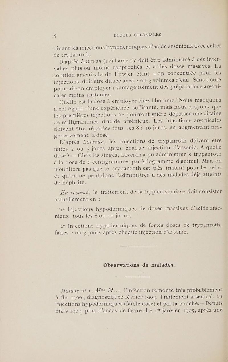 binant les injections hypodermiques d'acide arsénieux avec celles de trypanroth. D'après Laveran (12) l'arsenic doit être administré à des inter- valles plus ou moins rapprochés et à des doses massives. La solution arsenicale de Fowler étant trop concentrée pour les injections, doit être diluée avec 2 ou 3 volumes d’eau. Sans doute pourrait-on employer avantageusement des préparations arseni- cales moins 1irritantes. Quelle est la dose a employer chez l’homme? Nous manquons à cet égard d’une expérience suflisante, mais nous croyons que les premières injections ñe pourront guère dépasser une dizaine de milligrammes d'acide arsénieux. Les injections arsenicales doivent être répétées tous les 8 à 10 Jours, en augmentant pro- gressivement la dose. D'après Laveran, les injections de trypanroth doivent être faites 2 ou 3 jours après chaque injection d’arsenic. À quelle dose > — Chez les singes, Laveran a pu administrer le trypanroth à la dose de 2 centigrammes par kilogramme d'animal. Mais on n’oubliera pas que le trypanroth est très irritant pour les reins et qu'on ne peut donc l’administrer à des malades déjà atteints de néphrite. En résumé, le traitement de la trypanosomiase doit consister actucllémentent ‘1° Injections hypodermiques de doses massives d'acide arsé- nieux, tous les 8 ou 10 Jours; 2° Injections hypodermiques de fortes doses de trypanroth. faites 2 ou 3 jours après chaque injection d’arsenic. Observations de malades. Malade n° r, Mr M..., l'infection remonte très probablement à fin 1000 : diagnostiquée février 1903. Traitement arsenical, en injections hypodermiques (faible dose) et par la bouche.— Depuis mars 1903, plus d'accès de fièvre. Le 1° janvier 1905, après une