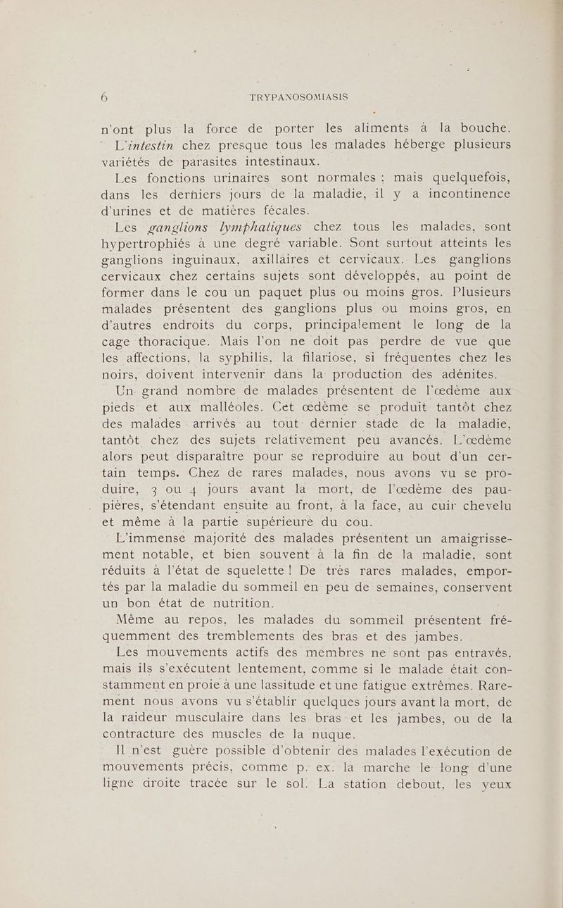 n'ont plus la force de porter les aliments ä la”#bouche: L'intestin chez presque tous les malades héberge plusieurs variétés de parasites intestinaux. Les fonctions urinaires sont normales : mais quelquefois, dans les derñiers jours de la maladie, il y a incontinence durinestetsdetrmatiéresmeécales, Les ganglions lymphaliques chez tous les malades, sont hypertrophiés à une degré variable. Sont surtout atteints les ganglions inguinaux, axillaires et cervicaux. Les ganglions cervicaux chez certains sujets sont développés, au point de former dans le cou un paquet plus ou moins gros. Plusieurs malades présentent des ganglions plus ou moins gros, en d'autres endroits du corps, principalement le long de la cage thoracique. Mais l’on ne doit pas perdre de vue que les affections, la syphilis, la filariose, si fréquentes chez les noirs, doivent intervenir dans la production des adénites. Un. grand nombre de malades présentent de l'æœdème aux pieds et aux malléoles. Cet œdème se produit tantôt chez des malades arrivés au tout dérnier stade de la maladie, tantôt chez des sujets relativement peu avancés. L'œdème alors peut disparaître pour se reproduire au bout d'un cer- tain temps. Chez de rares malades, nous avons vu se pro- duire, 3 ou 4 jours avant la mort, de l'œdème des pau- pières, s'étendant ensuite au front, à la face, au cuir chevelu et même à la partie supérieure du cou. L'immense majorité des malades présentent un amaigrisse- mént notable, et bien souvent-a=làa fin de fa maladie sont réduits à l’état de squelette! De très rares malades, empor- tés par la maladie du sommeil en peu de semaines, conservent un bon état de nutrition. | Même au repos, les malades du sommeil présentent fré- quemment des tremblements des bras et des jambes. Les mouvements actifs des membres ne sont pas entravés, mais ils s'exécutent lentement, comme si le malade était con- stamment en proie à une lassitude et une fatigue extrêmes. Rare- ment nous avons vu s'établir quelques jours avant la mort, de la raideur musculaire dans les bras et les jambes, ou de la contracture des muscles de la nuque. Il n'est guère possible d'obtenir des malades l'exécution de mouvements précis, comme p.ex: la marche le long d'une HeRendTOIÉMTACÉ SUN Sol ELA Statonedlebout MES Eu