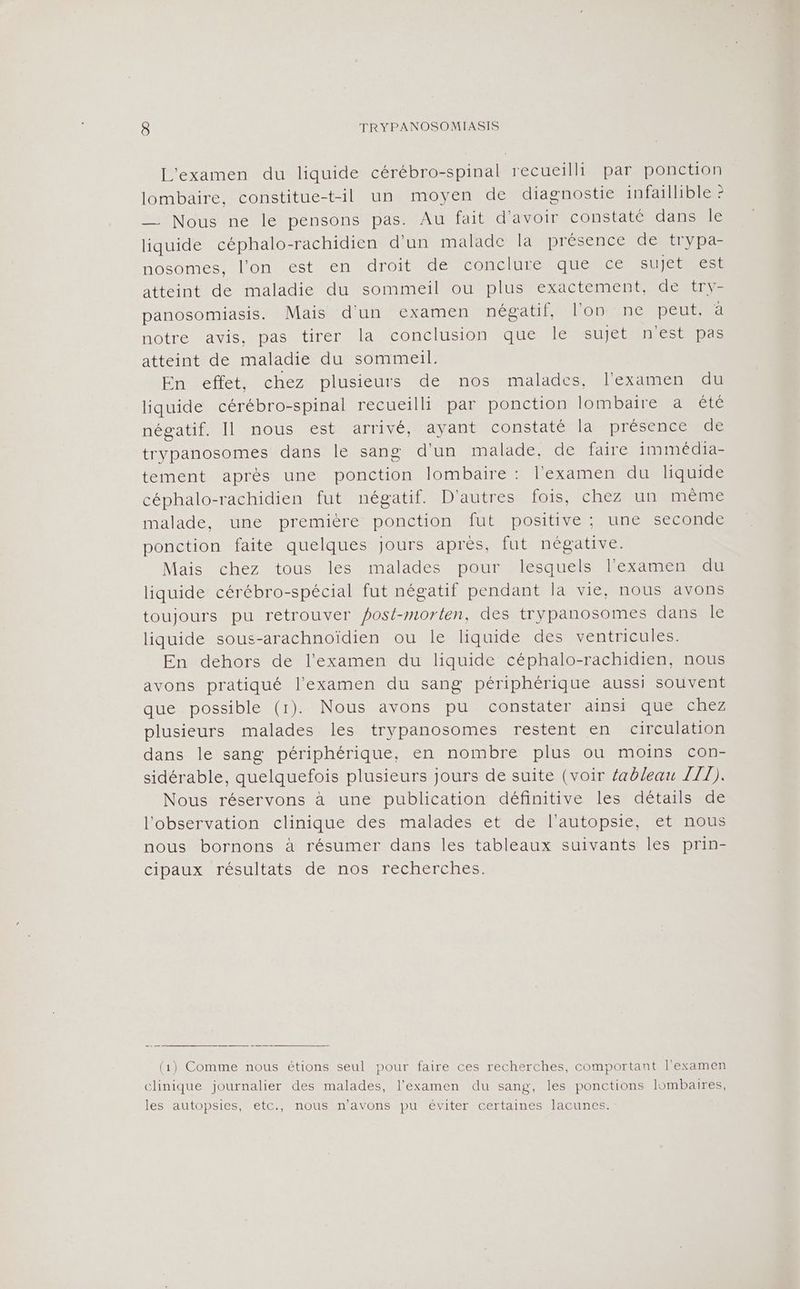 L'examen du liquide cérébro-spinal recueilli par ponction lombaire, constitue-t-il un moyen de diagnostie infaillible ? __ Nous ne le pensons pas. Au fait d'avoir constaté dans le liquide céphalo-rachidien d'un malade la présence detrypa- nosomes, l'on est en droit de conclure que ce sujet est atteint de maladie du sommeil ou plus exactement, de try- panosomiasis. Mais d'un examen négatif, lon ne peut, à notre avis, pas tirer la conclusion que le sujet n'est pas atteint de maladie du sommeil. En effet, chez plusieurs de nos malades, l'examen du liquide cérébro-spinal recueilli par ponction lombairemanrere négatif. Il nous est arrivé, ayant constaté la présence de trypanosomes dans le sang d’un malade, de faire immédia- tement après une ponction lombaire : l'examen du liquide céphalo-rachidien fut négatif. D'autres fois, chez un même malade, une première ponction fut positive; une seconde ponction faite quelques jours après, fut négative. Mais chez tous les malades pour lesquels l'examen du liquide cérébro-spécial fut négatif pendant la vie, nous avons toujours pu retrouver post-morten, des trypanosomes dans le liquide sous-arachnoïdien ou le liquide des ventricules. En dehors de l'examen du liquide céphalo-rachidien, nous avons pratiqué l'examen du sang périphérique aussi souvent que possible (1). Nous avons pu constater ainsi que chez plusieurs malades les trypanosomes restent en circulation dans le sang périphérique, en nombre plus ou moins con- sidérable, quelquefois plusieurs jours de suite (voir éableau TT). Nous réservons à une publication définitive les détails de l'observation clinique des malades et de l’autopsie, et nous nous bornons à résumer dans les tableaux suivants les prin- cipaux résultats de nos recherches. (1) Comme nous étions seul pour faire ces recherches, comportant l'examen clinique journalier des malades, l'examen du sang, les ponctions lombaires, les autopsies, etc., nous n'avons pu éviter certaines lacunes.