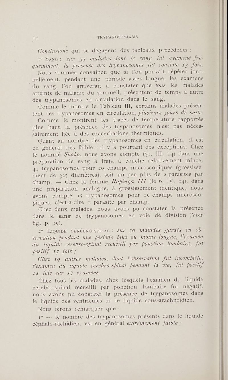 Conclusions qui se dégagent des tableaux précédents : 10° SANG: sur 33 malades dont le sang fut examiné fré- quermment, la présence des irypanosomes fut constalé 13 fois. Nous sommes convaincu que si l’on pouvait répéter Jour- nellement, pendant une période assez longue, les examens du sang, l'on arriverait à constater que fous les malades atteints de maladie du sommeil, présentent de temps a autre des trypanosomes en circulation dans le sang. Comme le montre le Tableau III, certains malades présen- tent des trypanosomes en circulation, plusieurs jours de suite. Comme le montrent les tracés de température rapportés plus haut, la présence des trypanosomes nest pas néces- sairement liée à des exacerbations thermiques. Quant au nombre des trypanosomes en circulation, il est en général très faible : il y a pourtant des exCepUOons Chez le nommé Shoko, nous avons compté (31. III. 04) dans une préparation de sang à frais, à couche relativement mince, 44 trypanosomes pour 20 champs microscopiques (grossisse ment de 325 diamètres), soit un peu plus de 2 parasites par champ. — Chez la femme Rapinoa TIENNE 0 dan une préparation analogue, à grossissement identique, nous avons compté 15 trypanosomes pour 15 champs microsco- piques. c'est-à-dire 1 parasite par champ. Chez deux malades, nous avons pu constater Îla présence dans le sang de trypanosomes en voie de division (Voir He SD AS) 2° LiQUIDE GÉRÉBRO-SPINAL : sur 30 malades gardés en ob- servation pendant une période plus ou moins longue, l'examen du liquide cérébro-spinal recueilli par ponction lombaire, fu DOS O1SE Chez 19 autres malades, dont l'observation fut incomplète, l'examen du liquide cérébro-spinal pendant la vie, fut posthf I4 fois Sur I7 examens. Chez tous les malades, chez lesquels l'examen du liquide cérébro-spinal recueilli par ponction lombaire fut négatif, nous avons pu constater la présence de trypanosomes dans le liquide des ventricules ou le liquide sous-arachnoidien. Nousaerons rémnmarqueroues 1° — le nombre des trypanosomes présents dans le liquide céphalo-rachidien, est en général extrémement faible ;