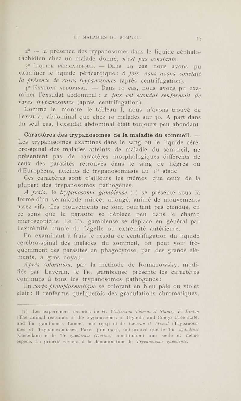 ET MALADIES DU SOMMEII. (KE 2° -— la présence des trypanosomes dans le liquide céphalo- rachidien chez un malade donné, n’est pas constante. 3° LIQUIDE PÉRICARDIQUE. — Dans 29 cas nous avons pu examiner le liquide péricardique : 6 fois nous avons constaté la présence de rares trypanosomes (après. centrifugation). 4° EXSUDAT ABDOMINAL. — Dans 10 cas, nous avons pu exa- miner l'exsudat abdominal: 2 fois cet exsudat renfermait de rares {rypanosomes (après centrifugation). Comme le montre le tableau I], nous n'avons trouvé de l'exsudat abdominal que chez 10 malades sur 30. A part dans un seul cas, l’exsudat abdominal était toujours peu abondant. Caractères des trypanosomes de la maladie du sommeil. — Les trypanosomes examinés dans le sang ou le liquide céré- bro-spinal des malades atteints de maladie du sommeil, ne présentent pas de caractères morphologiques différents de LP des parasites retrouvés dans le sang de négres ou d'Européens, atteints de trypanosomiasis au 1° stade. Ces caractères sont d'ailleurs les mêmes que ceux de la plupart des trypanosomes pathogènes. A frais, le frypanosoma gambiense (1) se présente sous la forme d’un vermicude mince, allongé, animé de mouvements assez vifs. Ces mouvements ne sont pourtant pas étendus, en He Cns quelle parasite se déplace, peu dans. lé. champ microscopique. Le Tr. gambiense se déplace en général par l'extrêmité munie du flagelle ou extrémité antérieure. En examinant à frais le résidu de centrifugation du liquide CChCDro-spinalides malades du sôémmeil,,. on peut voir fré- quemment des parasites en phagocytose, par des grands élé- ments, à gros noyau. Aprés coloration, par la méthode de Romanowsky, modi- Hééhpir Paveran, le TR sambiense présente les caractères communs à tous les trypanosomes pathogènes : Un corps protohlasmatique se colorant en bleu pâle ou violet clair : il renferme quelquefois des granulations chromatiques, (1) Les expériences récentes de H. Wolferstan Thomas et Stanley F. Linton (The animal reactions of the trypanosomes of Uganda and Congo Free state, and TR gambiense, Lancet, mai 1904) et de Laveran et Mesnil (Trypanoso- mes et Trypanosomiases, Paris, juin 1904), ont prouvé que le TR ugandense (Castellani) et le Tr gambiense (Dutton) constituaient une seule et même espèce. La priorité revient à la dénomination de Tyypanosoma gambiense.