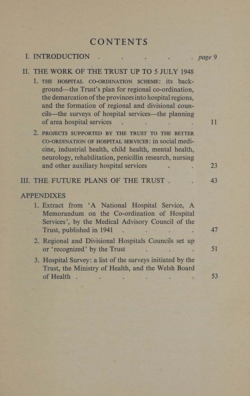 CONTENTS I. INTRODUCTION . le aa te . page 9 II. THE WORK OF THE TRUST UP TO 5 JULY 1948 1. THE HOSPITAL CO-ORDINATION SCHEME: its back- ground—the Trust’s plan for regional co-ordination, the demarcation of the provinces into hospital regions, and the formation of regional and divisional coun- cils—the surveys of hospital services—the planning of area hospital services. : $ s Ti 2. PROJECTS SUPPORTED BY THE TRUST TO THE BETTER CO-ORDINATION OF HOSPITAL SERVICES: in social medi- cine, industrial health, child health, mental health, neurology, rehabilitation, penicillin research, nursing and other auxiliary hospital services : : 23 Ill. THE FUTURE PLANS OF THE TRUST . : 43 APPENDIXES 1. Extract from ‘A National Hospital Service, A Memorandum on the Co-ordination of Hospital -Services’, by the Medical Advisory Council of the Trust, Prien in 1941. 3 : : 47 2. Regional and Divisional Hospitals Councils set up or ‘recognized’ by the Trust ; 2 : 51 3. Hospital Survey: a list of the surveys initiated by the Trust, the Ministry of Health, and the Welsh Board of Health . ‘ : : ; . ne