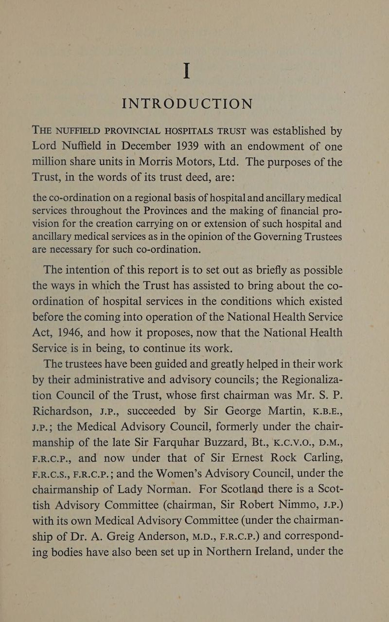 | INTRODUCTION THE NUFFIELD PROVINCIAL HOSPITALS TRUST was established by Lord Nuffield in December 1939 with an endowment of one million share units in Morris Motors, Ltd. The purposes of the Trust, in the words of its trust deed, are: the co-ordination on a regional basis of hospital and ancillary medical services throughout the Provinces and the making of financial pro- vision for the creation carrying on or extension of such hospital and ancillary medical services as in the opinion of the Governing Trustees are necessary for such co-ordination. The intention of this report is to set out as briefly as possible the ways in which the Trust has assisted to bring about the co- ordination of hospital services in the conditions which existed before the coming into operation of the National Health Service Act, 1946, and how it proposes, now that the National Health Service is in being, to continue its work. The trustees have been guided and greatly helped in their work by their administrative and advisory councils; the Regionaliza- tion Council of the Trust, whose first chairman was Mr. S. P. Richardson, J.p., succeeded by Sir George Martin, K.B.E., h.P.; the Medical Advisory Council, formerly under the chair- manship of the late Sir Farquhar Buzzard, Bt., K.C.v.O., D.M., F.R.C.P., and now under that of Sir Ernest Rock Carling, F.R.C.S., F.R.C.P.; and the Women’s Advisory Council, under the chairmanship of Lady Norman. For Scotland there is a Scot- tish Advisory Committee (chairman, Sir Robert Nimmo, J.P.) with its own Medical Advisory Committee (under the chairman- ship of Dr. A. Greig Anderson, M.D., F.R.C.P.) and correspond- ing bodies have also been set up in Northern Ireland, under the