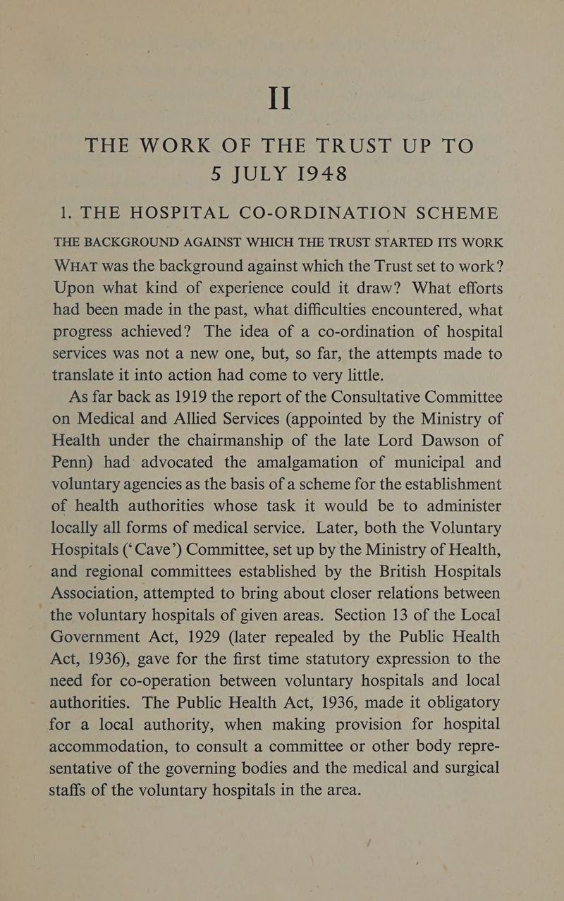 I] THE WORK OF THE TRUST UP TO 5 JULY 1948 1. THE HOSPITAL CO-ORDINATION SCHEME THE BACKGROUND AGAINST WHICH THE TRUST STARTED ITS WORK WHAT was the background against which the Trust set to work? Upon what kind of experience could it draw? What efforts had been made in the past, what difficulties encountered, what progress achieved? The idea of a co-ordination of hospital services was not a new one, but, so far, the attempts made to translate it into action had come to very little. As far back as 1919 the report of the Consultative Committee on Medical and Allied Services (appointed by the Ministry of Health under the chairmanship of the late Lord Dawson of Penn) had: advocated the amalgamation of municipal and voluntary agencies as the basis of a scheme for the establishment of health authorities whose task it would be to administer locally all forms of medical service. Later, both the Voluntary Hospitals (‘Cave’) Committee, set up by the Ministry of Health, and regional committees established by the British Hospitals Association, attempted to bring about closer relations between the voluntary hospitals of given areas. Section 13 of the Local Government Act, 1929 (later repealed by the Public Health Act, 1936), gave for the first time statutory expression to the need for co-operation between voluntary hospitals and local authorities. The Public Health Act, 1936, made it obligatory for a local authority, when making provision for hospital accommodation, to consult a committee or other body repre- sentative of the governing bodies and the medical and surgical staffs of the voluntary hospitals in the area.