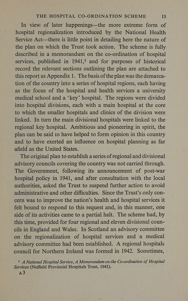 In view of later happenings—the more extreme form of hospital regionalization introduced by the National Health Service Act—there is little point in detailing here the nature of the plan on which the Trust took action. The scheme is fully described in a memorandum on the co-ordination of hospital services, published in 1941,1 and for purposes of historical record the relevant sections outlining the plan are attached to this report as Appendix 1. The basis of the plan was the demarca- tion of the country into a series of hospital regions, each having as the focus of the hospital and health services a university medical school and a ‘key’ hospital. The regions were divided into hospital divisions, each with a main hospital at the core to which the smaller hospitals and clinics of the division were linked. In turn the main divisional hospitals were linked to the regional key hospital. Ambitious and pioneering in spirit, the plan can be said to have helped to form opinion in this country and to have exerted an influence on hospital planning as far afield as the United States. The original plan to establish a series of regional and divisional advisory councils covering the country was not carried through. The Government, following its announcement of post-war hospital policy in 1941, and after consultation with the local authorities, asked the Trust to suspend further action to avoid administrative and other difficulties. Since the Trust’s only con- cern was to improve the nation’s health and hospital services it felt bound to respond to. this request and, in this manner, one side of its activities came to a partial halt. The scheme had, by this time, provided for four regional and eleven divisional coun- cils in England and Wales. In Scotland an advisory committee on the regionalization of hospital services and a medical advisory committee had been established. A regional hospitals council for Northern Ireland was formed in 1942. Sometimes, t A National Hospital Service, A Memorandum on the Co-ordination of or) Services (Nuffield Provincial Hospitals Trust, 1941). A3