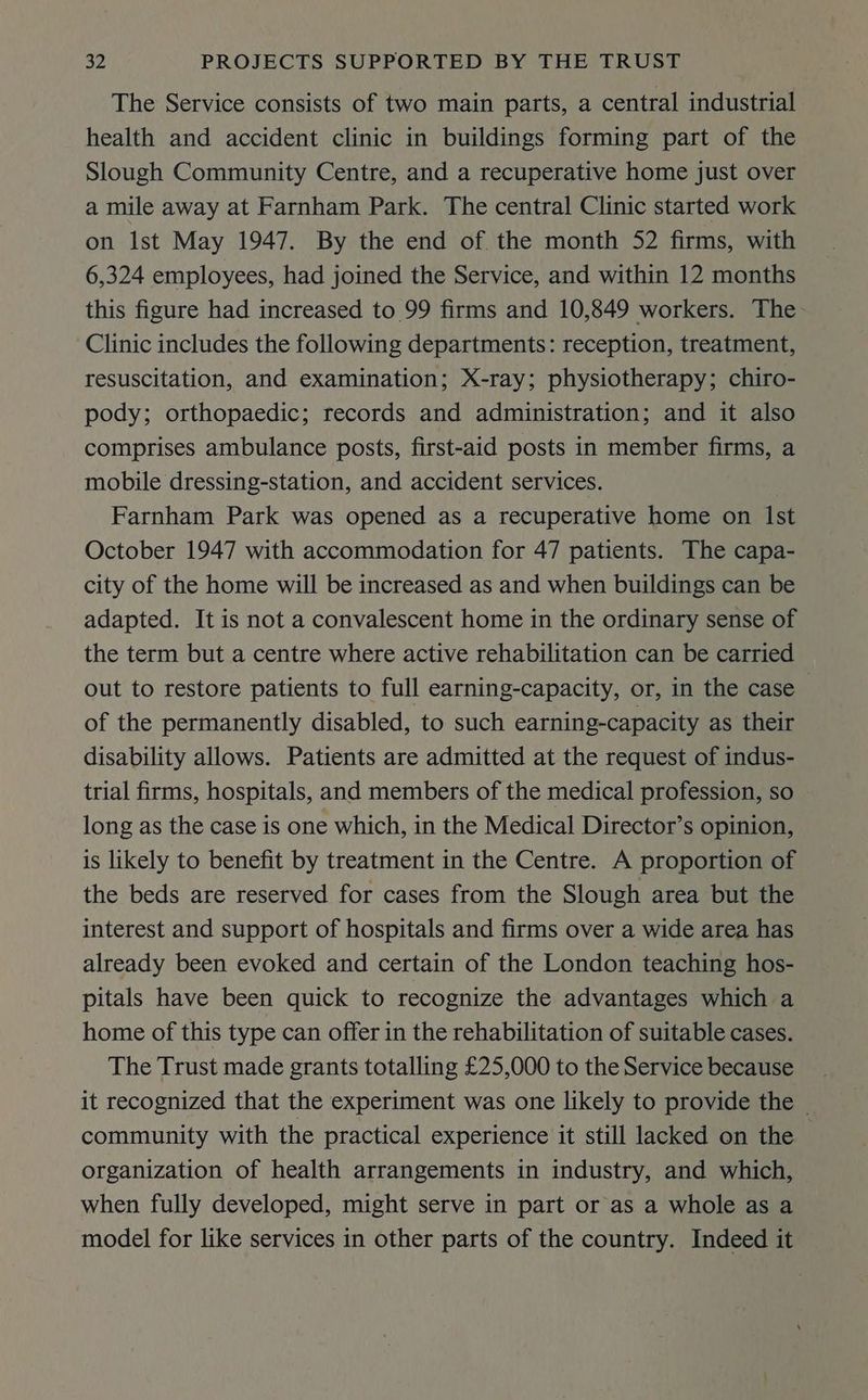 The Service consists of two main parts, a central industrial health and accident clinic in buildings forming part of the Slough Community Centre, and a recuperative home just over a mile away at Farnham Park. The central Clinic started work on Ist May 1947. By the end of. the month 52 firms, with 6,324 employees, had joined the Service, and within 12 months this figure had increased to 99 firms and 10,849 workers. The Clinic includes the following departments: reception, treatment, resuscitation, and examination; X-ray; physiotherapy; chiro- pody; orthopaedic; records and administration; and it also comprises ambulance posts, first-aid posts in member firms, a mobile dressing-station, and accident services. Farnham Park was opened as a recuperative home on Ist October 1947 with accommodation for 47 patients. The capa- city of the home will be increased as and when buildings can be adapted. It is not a convalescent home in the ordinary sense of the term but a centre where active rehabilitation can be carried out to restore patients to full earning-capacity, or, in the case of the permanently disabled, to such earning-capacity as their disability allows. Patients are admitted at the request of indus- trial firms, hospitals, and members of the medical profession, so long as the case is one which, in the Medical Director’s opinion, is likely to benefit by treatment in the Centre. A proportion of the beds are reserved for cases from the Slough area but the interest and support of hospitals and firms over a wide area has already been evoked and certain of the London teaching hos- pitals have been quick to recognize the advantages which a home of this type can offer in the rehabilitation of suitable cases. The Trust made grants totalling £25,000 to the Service because it recognized that the experiment was one likely to provide the community with the practical experience it still lacked on the organization of health arrangements in industry, and which, when fully developed, might serve in part or as a whole as a model for like services in other parts of the country. Indeed it