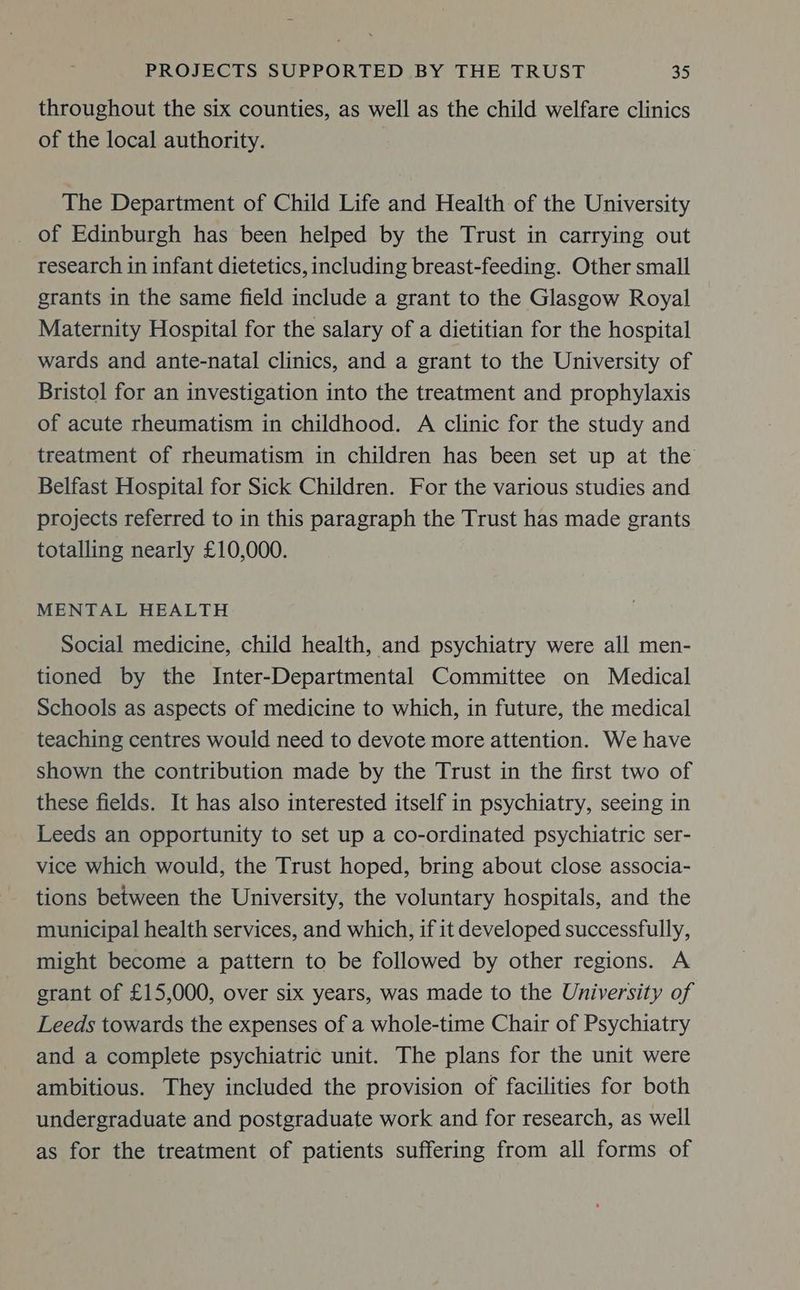 throughout the six counties, as well as the child welfare clinics of the local authority. The Department of Child Life and Health of the University of Edinburgh has been helped by the Trust in carrying out research in infant dietetics, including breast-feeding. Other small grants in the same field include a grant to the Glasgow Royal Maternity Hospital for the salary of a dietitian for the hospital wards and ante-natal clinics, and a grant to the University of Bristol for an investigation into the treatment and prophylaxis of acute rheumatism in childhood. A clinic for the study and treatment of rheumatism in children has been set up at the Belfast Hospital for Sick Children. For the various studies and projects referred to in this paragraph the Trust has made grants totalling nearly £10,000. MENTAL HEALTH Social medicine, child health, and psychiatry were all men- tioned by the Inter-Departmental Committee on Medical Schools as aspects of medicine to which, in future, the medical teaching centres would need to devote more attention. We have shown the contribution made by the Trust in the first two of these fields. It has also interested itself in psychiatry, seeing in Leeds an opportunity to set up a co-ordinated psychiatric ser- vice which would, the Trust hoped, bring about close associa- tions between the University, the voluntary hospitals, and the municipal health services, and which, if it developed successfully, might become a pattern to be followed by other regions. A grant of £15,000, over six years, was made to the University of Leeds towards the expenses of a whole-time Chair of Psychiatry and a complete psychiatric unit. The plans for the unit were ambitious. They included the provision of facilities for both undergraduate and postgraduate work and for research, as well as for the treatment of patients suffering from all forms of