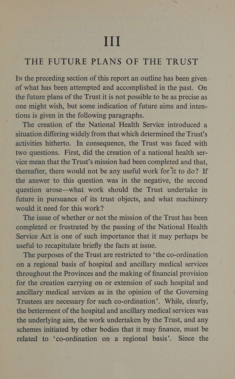 Tl THE FUTURE PLANS OF THE TRUST IN the preceding section of this report an outline has been given | of what has been attempted and accomplished in the past. On the future plans of the Trust it is not possible to be as precise as one might wish, but some indication of future aims and inten- tions is given in the following paragraphs. The creation of the National Health Service introduced a situation differing widely from that which determined the Trust’s activities hitherto. In consequence, the Trust was faced with two questions. First, did the creation of a national health ser- vice mean that the Trust’s mission had been completed and that, thereafter, there would not be any useful work for it to do? If the answer to this question was in the negative, the second question arose—what work should the Trust undertake in future in pursuance of its trust objects, and what machinery would it need for this work? The issue of whether or not the mission of the Trust has been completed or frustrated by the passing of the National Health Service Act is one of such importance that it may perhaps be useful to recapitulate briefly the facts at issue. The purposes of the Trust are restricted to ‘the co-ordination on a regional basis of hospital and ancillary medical services throughout the Provinces and the making of financial provision for the creation carrying on or extension of such hospital and ancillary medical services as in the opinion of the Governing Trustees are necessary for such co-ordination’. While, clearly, the betterment of the hospital and ancillary medical services was the underlying aim, the work undertaken by the Trust, and any schemes initiated by other bodies that it may finance, must be related to ‘co-ordination on a regional basis’. Since the