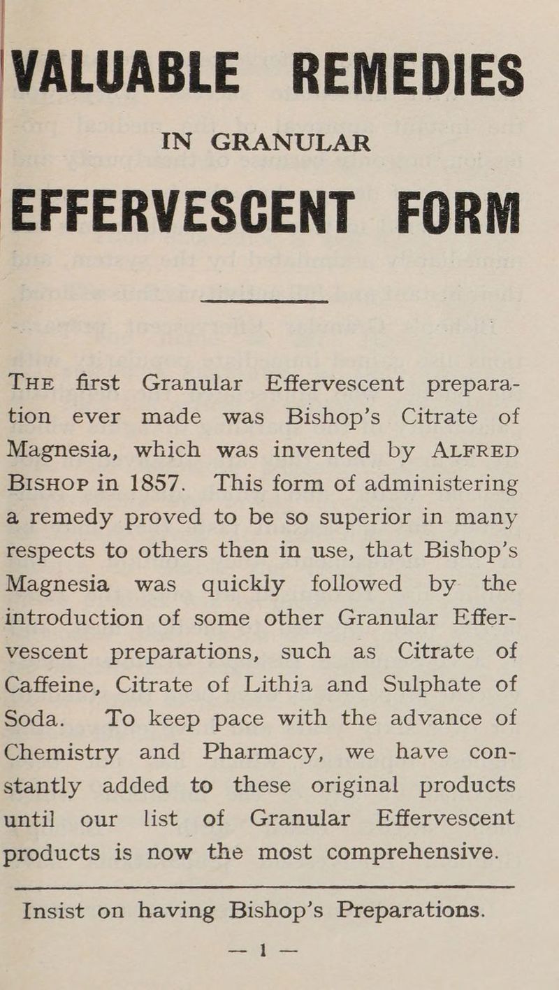 VALUABLE REMEDIES IN GRANULAR EFFERVESCENT FORM Tue first Granular Effervescent prepara- tion ever made was Bishop’s Citrate of Magnesia, which was invented by ALFRED BisHoPp in 1857. This form of administering a remedy proved to be so superior in many respects to others then in use, that Bishop’s Magnesia was quickly followed by the introduction of some other Granular Effer- vescent preparations, such as Citrate of Caffeine, Citrate of Lithia and Sulphate of Soda. To keep pace with the advance of Chemistry and Pharmacy, we have con- stantly added to these original products until our list of Granular Effervescent products is now the most comprehensive. Insist on having Bishop’s Preparations. ae ee