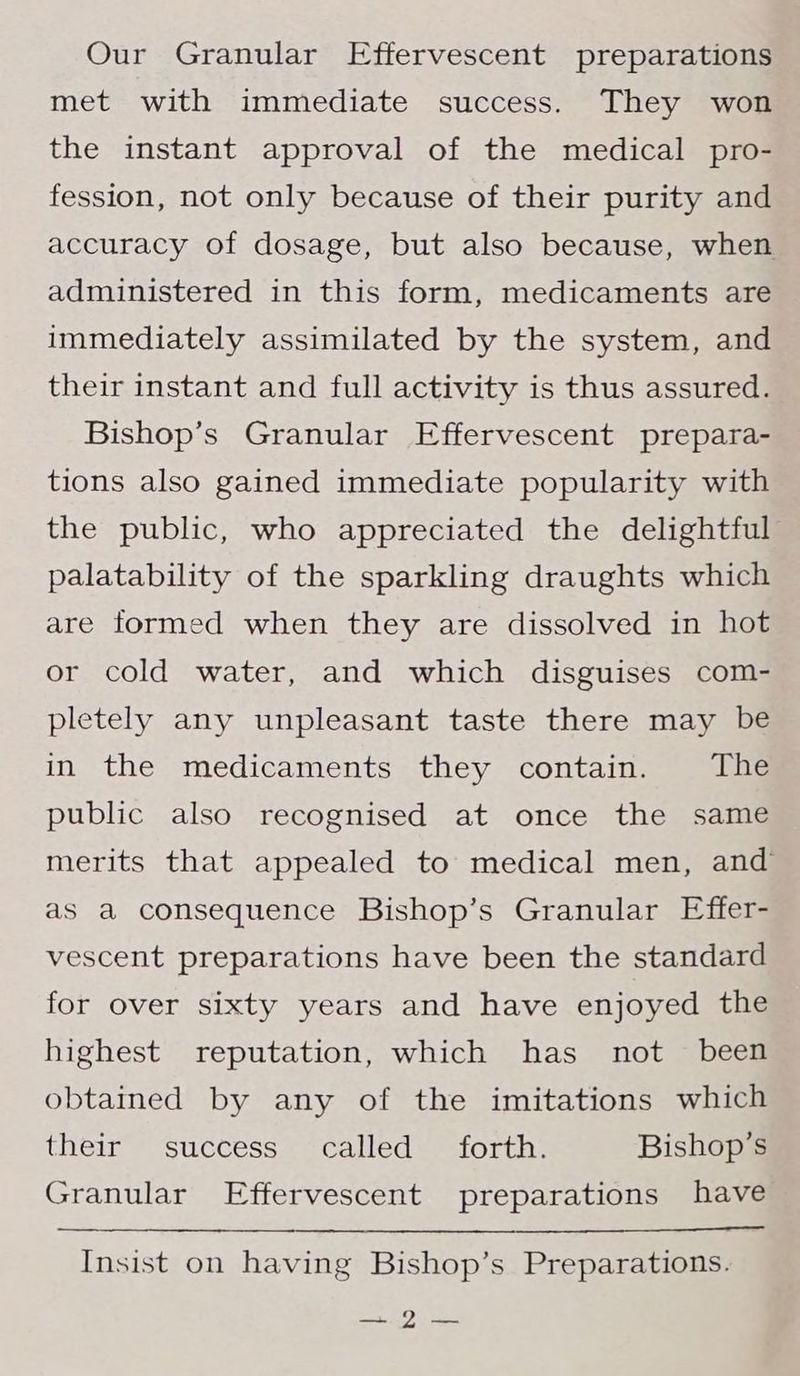 Our Granular Effervescent preparations met with immediate success. They won the instant approval of the medical pro- fession, not only because of their purity and accuracy of dosage, but also because, when administered in this form, medicaments are immediately assimilated by the system, and their instant and full activity is thus assured. Bishop’s Granular Effervescent prepara- tions also gained immediate popularity with the public, who appreciated the delightful palatability of the sparkling draughts which are formed when they are dissolved in hot or cold water, and which disguises com- pletely any unpleasant taste there may be in the medicaments they contain. The public also recognised at once the same merits that appealed to medical men, and as a consequence Bishop’s Granular Effer- vescent preparations have been the standard for over sixty years and have enjoyed the highest reputation, which has not been obtained by any of the imitations which their success called forth. Bishop’s Granular Effervescent preparations have Insist on having Bishop’s Preparations. Sarg ay ye