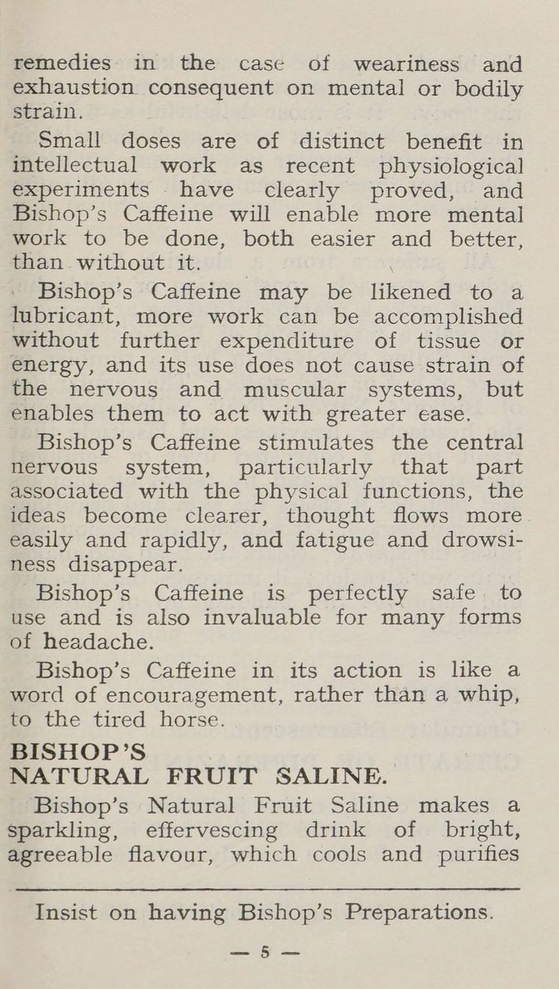 remedies in the case of weariness and exhaustion consequent on mental or bodily strain. Small doses are of distinct benefit in intellectual work as recent physiological experiments - have clearly proved, and Bishop’s Caffeine will enable more mental work to be done, both easier and better, than without it. Bishop’s Caffeine may be likened ole) lubricant, more work can be accomplished without further expenditure of tissue or energy, and its use does not cause strain of the nervous and muscular systems, but enables them to act with greater ease. Bishop’s Caffeine stimulates the central nervous system, particularly that part associated with the physical functions, the ideas become clearer, thought flows more. easily and rapidly, and fatigue and drowsi- ness disappear. Bishop’s Caffeine is perfectly safe. to use and is also invaluable for many forms of headache. Bishop’s Caffeine in its action is like a word of encouragement, rather than a whip, to the tired horse. BISHOP’S NATURAL FRUIT SALINE. Bishop’s Natural Fruit Saline makes a sparkling, effervescing drink of bright, agreeable flavour, which cools and purifies Insist on having Bishop’s Preparations. ee of ae.
