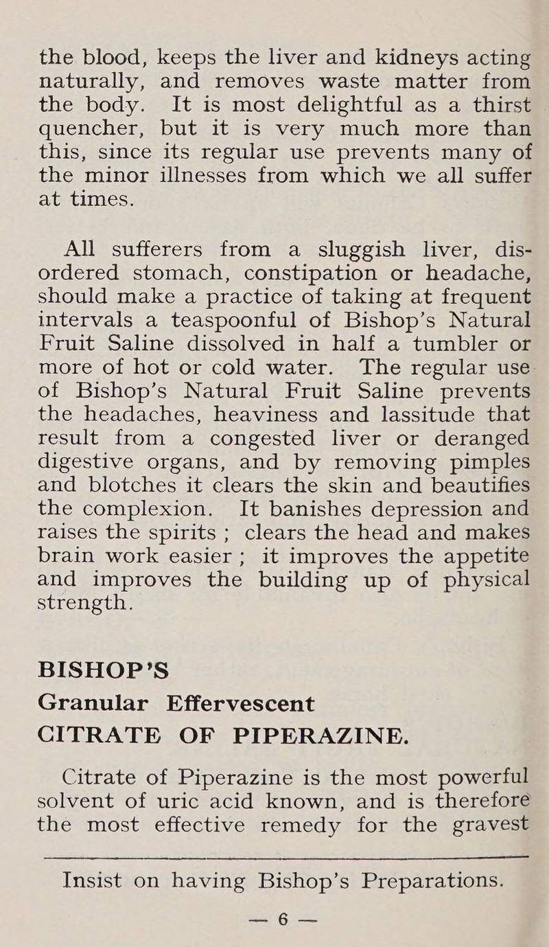 the blood, keeps the liver and kidneys acting naturally, and removes waste matter from the body. It is most delightful as a thirst quencher, but it is very much more than this, since its regular use prevents many of the minor illnesses from which we all suffer at times. All sufferers from a sluggish liver, dis- ordered stomach, constipation or headache, should make a practice of taking at frequent intervals a teaspoonful of Bishop’s Natural Fruit Saline dissolved in half a tumbler or more of hot or cold water. The regular use of Bishop’s Natural Fruit Saline prevents the headaches, heaviness and lassitude that result from a congested liver or deranged digestive organs, and by removing pimples and blotches it clears the skin and beautifies the complexion. It banishes depression and raises the spirits ; clears the head and makes brain work easier ; it improves the appetite and improves the building up of physical strength. BISHOP’S Granular Effervescent CITRATE OF PIPERAZINE. Citrate of Piperazine is the most powerful solvent of uric acid known, and is therefore the most effective remedy for the gravest Insist on having Bishop’s Preparations. ee
