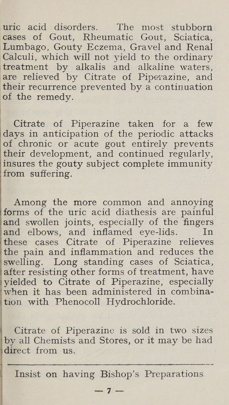 ‘uric acid disorders. The most stubborn cases of Gout, Rheumatic Gout, Sciatica, Lumbago, Gouty Eczema, Gravel and Renal Calculi, which will not yield to the ordinary ‘treatment by alkalis and alkaline waters, are relieved by Citrate of Piperazine, and their recurrence prevented by a continuation of the remedy. Citrate of Piperazine taken for a few days in anticipation of the periodic attacks of chronic or acute gout entirely prevents their development, and continued regularly, insures the gouty subject complete immunity from suffering. Among the more common and annoying forms of the uric acid diathesis are painful and swollen joints, especially of the fingers and elbows, and inflamed eye-lids. In these cases Citrate of Piperazine relieves the pain and inflammation and reduces the ‘swelling. Long standing cases of Sciatica, |after resisting other forms of treatment, have yielded to Citrate of Piperazine, especially iwhen it has been administered in combina- {tion with Phenocoll Hydrochloride. Citrate of Piperazine is sold in two sizes |by all Chemists and Stores, or it may be had }direct from us. Insist on having Bishop’s Preparations a