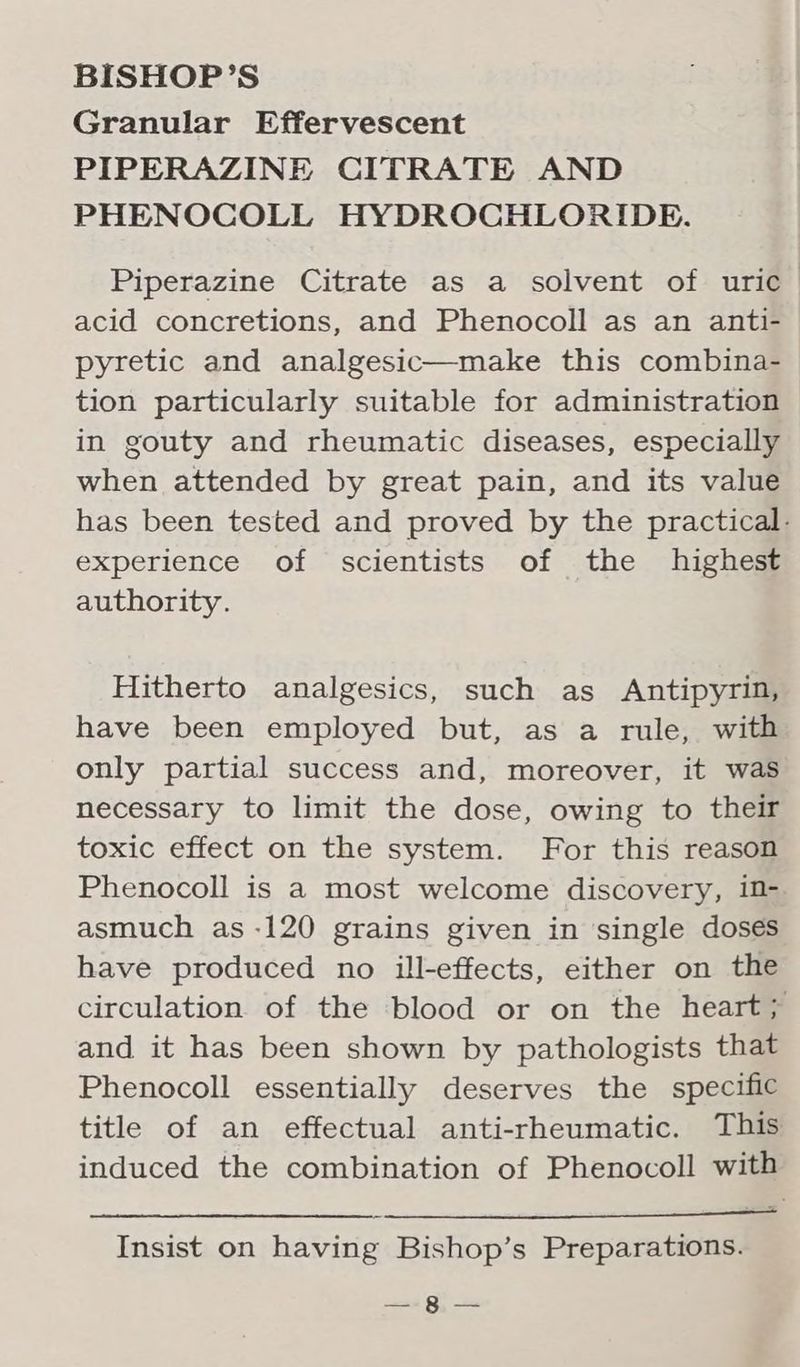 Granular Effervescent PIPERAZINE CITRATE AND PHENOCOLL HYDROCHLORIDE. Piperazine Citrate as a solvent of uric acid concretions, and Phenocoll as an anti- pyretic and analgesic—make this combina- tion particularly suitable for administration in gouty and rheumatic diseases, especially when attended by great pain, and its value has been tested and proved by the practical: experience of scientists of the highest authority. Hitherto analgesics, such as Antipyrin, have been employed but, as a rule, with only partial success and, moreover, it was necessary to limit the dose, owing to their toxic effect on the system. For this reason Phenocoll is a most welcome discovery, in- asmuch as -120 grains given in ‘single doses have produced no ill-effects, either on the circulation of the blood or on the heart; and it has been shown by pathologists that Phenocoll essentially deserves the specific title of an effectual anti-rheumatic. This induced the combination of Phenocoll with Insist on having Bishop’s Preparations. —-§ —
