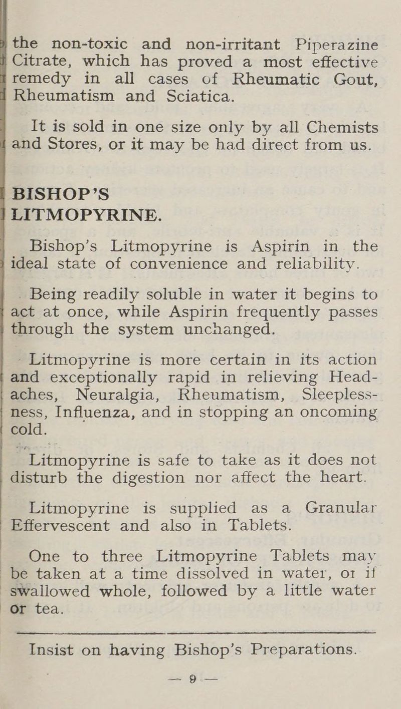 the non-toxic and non-irritant Piperazine Citrate, which has proved a most effective remedy in all cases of Rheumatic Gout, Rheumatism and Sciatica. It is sold in one size only by all Chemists and Stores, or it may be had direct from us. BISHOP’S LITMOPYRINE. Bishop’s Litmopyrine is Aspirin in the ideal state of convenience and reliability. _ Being readily soluble in water it begins to act at once, while Aspirin frequently passes through the system unchanged. - Litmopyrine is more certain in its action and exceptionally rapid in relieving Head- aches, Neuralgia, Rheumatism, Sleepless- ness, Influenza, and in stopping an oncoming cold. ~ Litmopyrine is safe to take as it does not disturb the digestion nor affect the heart. Litmopyrine is supplied as a Granular Effervescent and also in Tablets. One to three Litmopyrine Tablets may be taken at a time dissolved in water, or if swallowed whole, followed by a little water Or tea. Insist on having Bishop’s Preparations. ser Gi