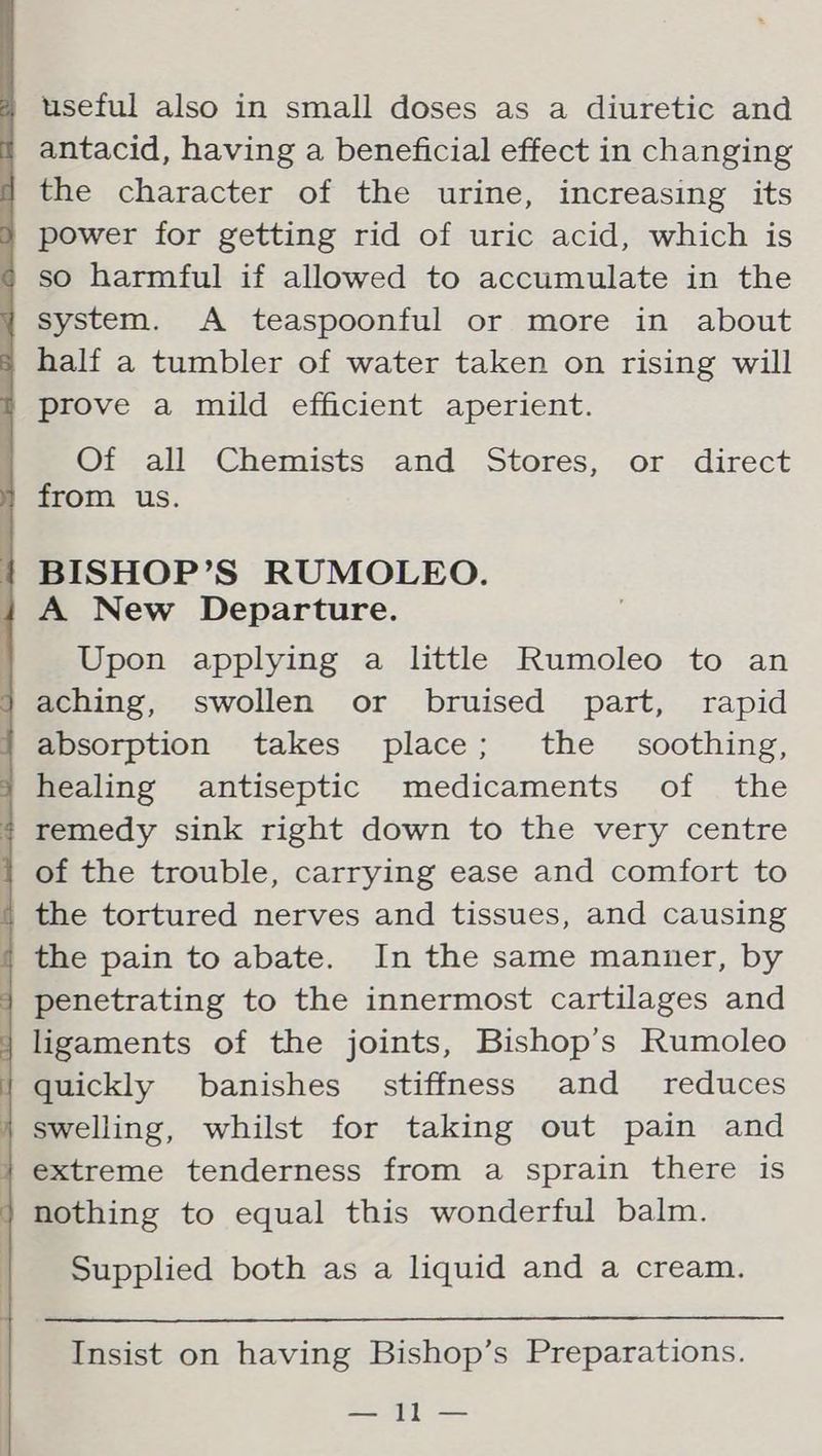 useful also in small doses as a diuretic and 7 antacid, having a beneficial effect in changing i the character of the urine, increasing its } power for getting rid of uric acid, which is so harmful if allowed to accumulate in the y system. A teaspoonful or more in about = half a tumbler of water taken on rising will = prove a mild efficient aperient. Of all Chemists and Stores, or direct 1 from us. | BISHOP’S RUMOLEO. | A New Departure. . Upon applying a little Rumoleo to an } aching, swollen or bruised part, rapid | absorption takes place; the soothing, healing antiseptic medicaments of the + remedy sink right down to the very centre i of the trouble, carrying ease and comfort to | the tortured nerves and tissues, and causing / the pain to abate. In the same manuer, by } penetrating to the innermost cartilages and ligaments of the joints, Bishop’s Rumoleo quickly banishes_ stiffness and _ reduces j swelling, whilst for taking out pain and } extreme tenderness from a sprain there is nothing to equal this wonderful balm. Supplied both as a liquid and a cream. Insist on having Bishop’s Preparations. ooh 1) ee