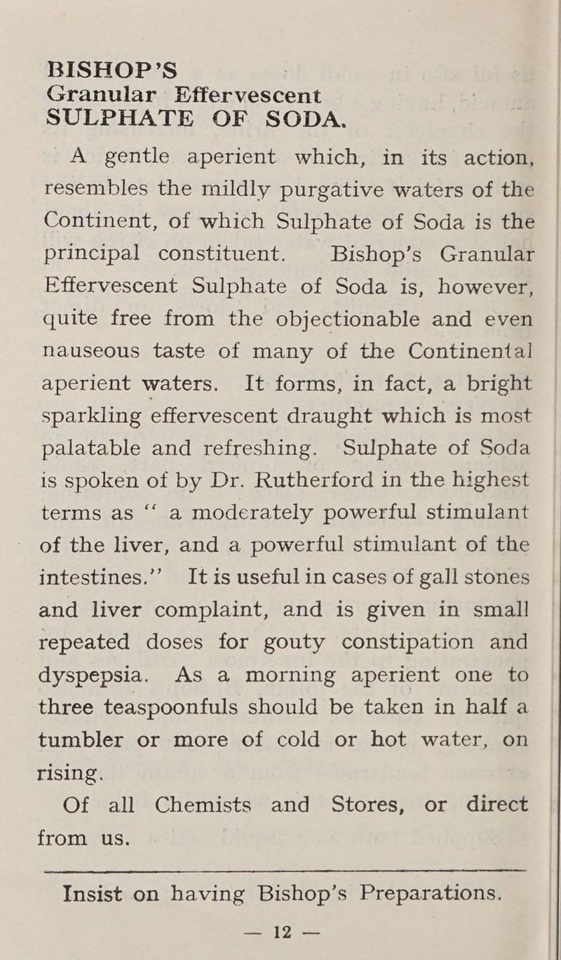 Granular Effervescent SULPHATE OF SODA. A gentle aperient which, in its action, resembles the mildly purgative waters of the Continent, of which Sulphate of Soda is the principal constituent. Bishop’s Granular Effervescent Sulphate of Soda is, however, quite free from the objectionable and even nauseous taste of many of the Continental aperient waters. It forms, in fact, a bright sparkling effervescent draught which is most palatable and refreshing. Sulphate of Soda is spoken of by Dr. Rutherford in the highest terms as “‘ a moderately powerful stimulant of the liver, and a powerful stimulant of the intestines.’’ It is useful in cases of gall stones and liver complaint, and is given in small repeated doses for gouty constipation and dyspepsia. As a morning aperient one to three teaspoonfuls should be taken in half a tumbler or more of cold or hot water, on rising. Of all Chemists and Stores, or direct from us. Insist on having Bishop’s Preparations. he