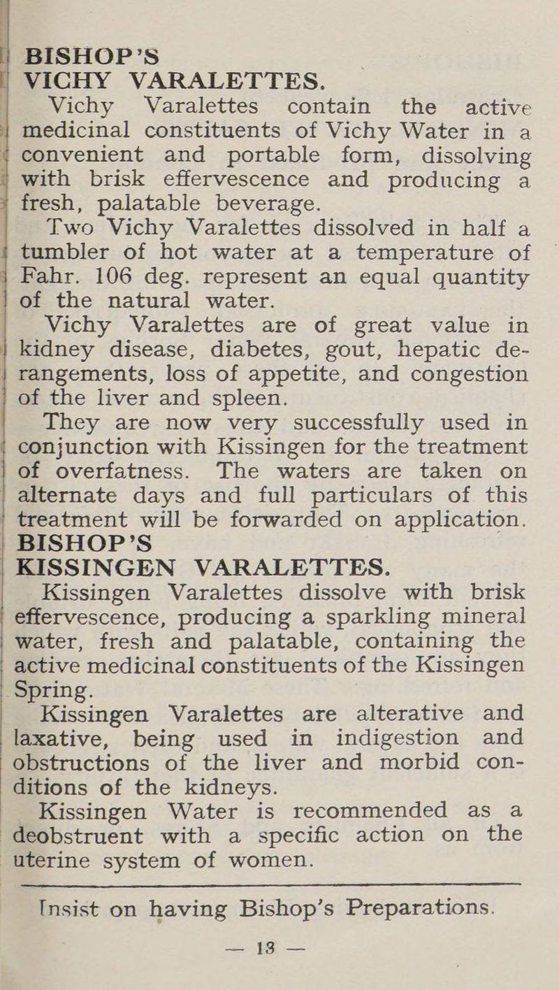VICHY VARALETTES. | Vichy Varalettes contain the active medicinal constituents of Vichy Water in a (convenient and portable form, dissolving with brisk effervescence and producing a fresh, palatable beverage. | Two Vichy Varalettes dissolved in half a tumbler of hot water at a temperature of } Fahr. 106 deg. represent an equal quantity of the natural water. Vichy Varalettes are of great value in | kidney disease, diabetes, gout, hepatic de- | rangements, loss of appetite, and congestion of the liver and spleen. They are now very successfully used in conjunction with Kissingen for the treatment of overfatness. The waters are taken on | alternate days and full particulars of this treatment will be forwarded on application. | BISHOP’S KISSINGEN VARALETTES. Kissingen Varalettes dissolve with brisk effervescence, producing a sparkling mineral water, fresh and palatable, containing the active medicinal constituents of the Kissingen Spring. Kissingen Varalettes are alterative and laxative, being used in indigestion and Obstructions of the liver and morbid con- ditions of the kidneys. Kissingen Water is recommended as a -deobstruent with a specific action on the uterine system of women. Insist on having Bishop’s Preparations. eo