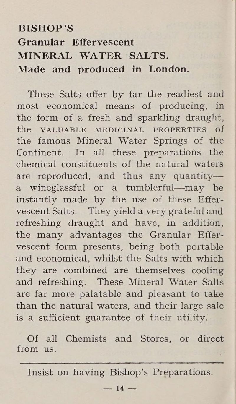 Granular Effervescent MINERAL WATER SALTS. Made and produced in London. These Salts offer by far the readiest and most economical means of producing, in the form of a fresh and sparkling draught, the VALUABLE MEDICINAL PROPERTIES of the famous Mineral Water Springs of the Continent. In all these preparations the chemical constituents of the natural waters are reproduced, and thus any quantity— a wineglassful or a tumblerful—may be instantly made by the use of these Effer- vescent Salts. They yield a very grateful and refreshing draught and have, in addition, the many advantages the Granular Effer- vescent form presents, being both portable and economical, whilst the Salts with which they are combined are themselves cooling and refreshing. These Mineral Water Salts are far more palatable and pleasant to take than the natural waters, and their large sale is a sufficient guarantee of their utility. Of all Chemists and Stores, or direct from us. Insist on having Bishop’s Preparations. == tan