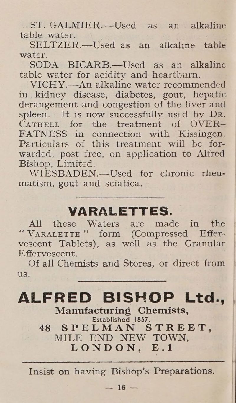 ST. GALMIER.—Used as an _ alkaline table water. SELTZER.—Used as an alkaline tabie water. SODA BICARB.—Used as an alkaline table water for acidity and heartburn. VICHY.—An alkaline water recommended in kidney disease, diabetes, gout, hepatic derangement and congestion of the liver and spleen. It is now successfully uscd by DR. CATHELL for the treatment of OVER- FATNESS ia connection with Kissingen. Particulars of this treatment will be for- warded, post free, on application to Alfred Bishop, Limited. WIESBADEN.—Used for chronic rheu- matism, gout and sciatica. ~ VARALETTES. All these Waters are made in the ““VARALETTE ”’ form (Compressed Effer- vescent Tablets), as well as the Granular Effervescent. Of all Chemists and Stores, or direct from us. ALFRED BISHOP Ltd., Manufacturing Chemists, Established 1857. 48 SPELMAN STREBJT, MILE END NEW TOWN, LONDON, E.1 Insist on having Bishop’s Preparations. ey a