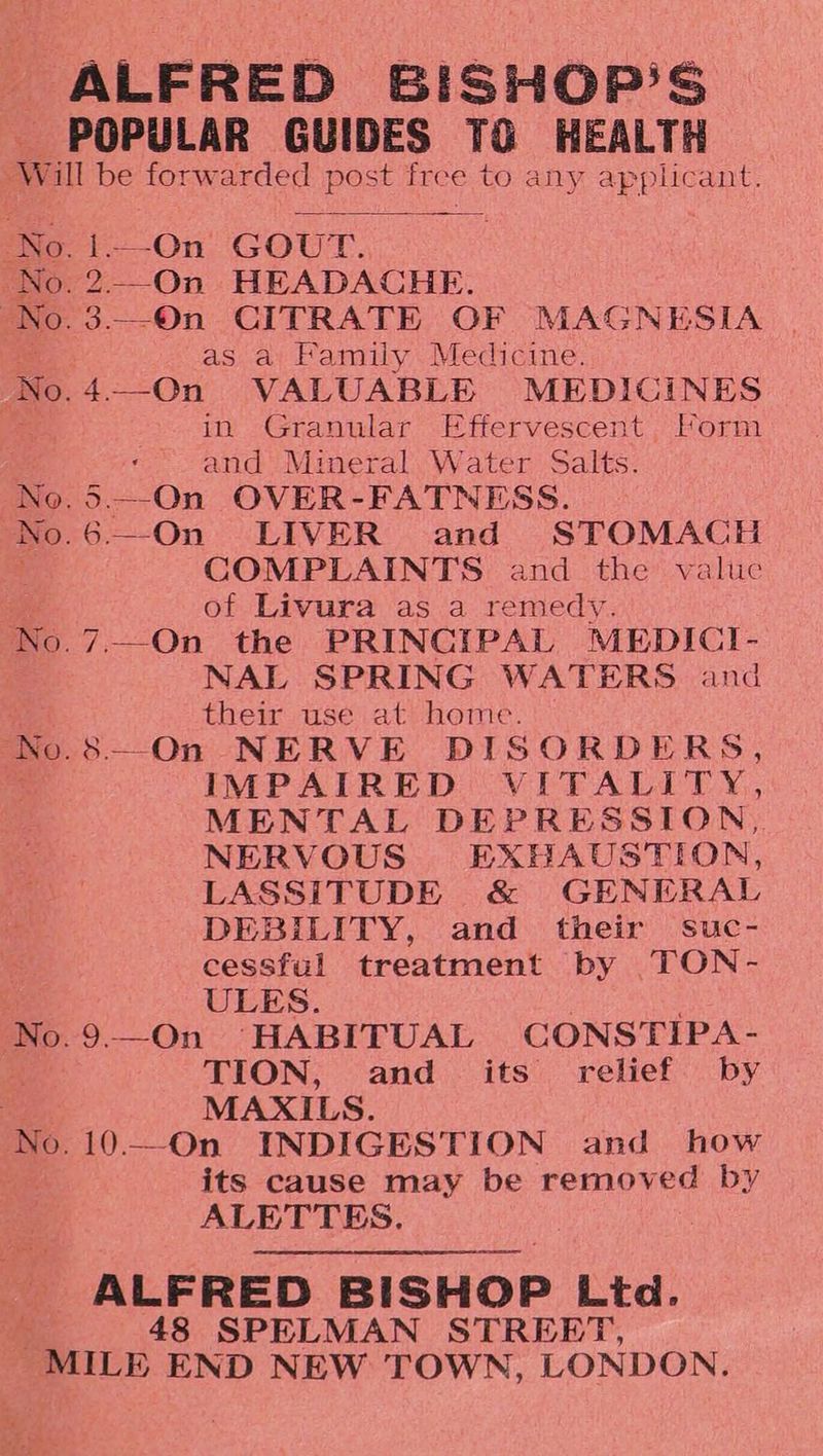 ALFRED BISHOP'S POPULAR GUIDES TO HEALTH No. 1.—On GOUT. 2.—On HEADACHE. 3.-On CITRATE OF MAGNESIA as a Family Medicine. in Granular Effervescent Form and Mineral Water Salts. 5.—-On OVER-FATNESS. .6—-On LIVER and STOMACH COMPLAINTS and the valtc of Livura as a remedy. NAL SPRING WATERS and their use at home. .8--On NERVE DISORDERS, IMPAIRED VITALITY, MENTAL DEPRESSION, NERVOUS EXHAUSTION, LASSITUDE &amp; GENERAL DEBILITY, and their suc- cessful treatment by TON- ULES. 9—On ‘HABITUAL CONSTIPA- TION, and its relief by MAXILS. its cause may be removed by ALETTES. ALFRED BISHOP Ltd. 48 SPELMAN STREET,