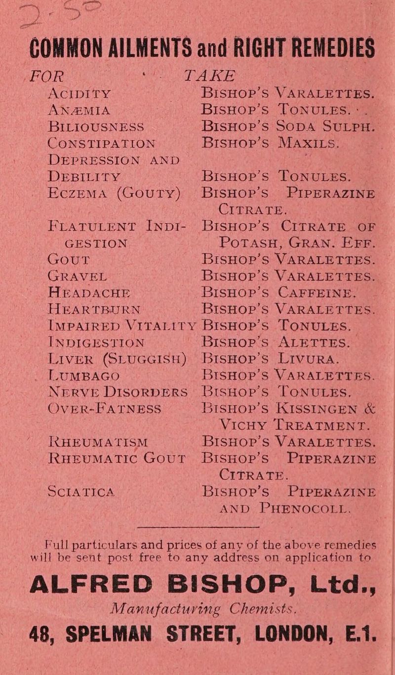 on yk Pro oN RRS ah > COMMON AILMENTS and RIGHT REMEDIES -FOR pena aNy B3' be gl OD ACIDITY _ BIsHOP’s VARALETTES. ANAIMIA BisHop’s TONULES. :. BILIOUSNESS BIsHoP’s SODA SULPH. CONSTIPATION BrsHop’s MAxXILs. DEPRESSION AND : DEBILITY BisHop’s TONULES. EczEMA (GouTy) BiIsHop’s PIPERAZINE CITRATE. FLATULENT INpDI- BiISHOP’S CITRATE OF GESTION POTASH, GRAN. EFF. GOUT BISHOP’S VARALETTES. GRAVEL BISHOP’S VARALETTES. HEADACHE BisHOpP’s CAFFEINE. HEARTBURN BISHOP’S VARALETTES. IMPAIRED VITALITY BISHOP’S TONULES. INDIGESTION BisHop’s ALETTES. LIVER (SLUGGISH) BisHop’s LIVURA. LUMBAGO BISHOP’S VARALETTES. NERVE DisoRDERS BisHoP’s TONULES. OvER-FATNESS 3ISHOP’S KISSINGEN &amp; VicHy TREATMENT. IRtHEUMATISM BISHOP’S VARALETTES. RHEUMATIC Gout BIsHOP’S PIPERAZINE CITRATE. SCIATICA BisHop’s PIPERAZINE AND PHENOCOLL. Full particulars and prices of any of the above remedies will be sent post free to any address on application to ALFRED BISHOP, Ltd., Manufacturing Chemists. 48, SPELMAN STREET, LONDON, E.i.