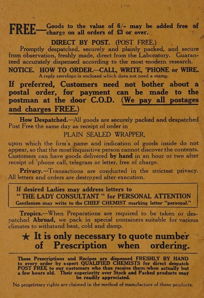 aa ak FREE Sy Csds-ae ahieh tabi ota may be added. thes of sf charge on all orders of §3 or overs xi Bix DIRECT BY POST. (POST FRE] oS eae Oe Promptly despatched, securely atid plainly | packed, fad) secure 4 from observation, freshly made, direct from the Laboratory. | Guaran- teed accurately dispensed according to the most ‘modern. ‘research.’ NOTICE. HOW TO ORDER.—CALL, WRITE, *PHONE «< or WIRE. A reply envelope is enclosed watch: does not need a stamp. If preferred, Customers need not bother ‘aboue Py postal order, for payment can be. made to the - postman at the door c. O.D. (We Ee all pesteare? _and charges FREE.) Sere ge i es Rs How Despatched.—All Bates are ee packed and despatched sf Post Free the same day as receipt of order in __ re hs PLAIN SEALED WRAPPER, | upon which the firm’s- name and indication. of ee Sande do not i appear, so that the most inquisitive person cannot discover the contents, _ Customers can have goods delivered by hand in an hour or two alter . receipt of ‘phone call, telegram or letter, free of charge. ef ot) aS Privacy.—Transactions are conducted in the strictest “privacy. All letters and orders are re destroyed | after execution. ca = ae tp) If desired Ladies may address letters to ““ THE LADY CONSULTANT ” for PERSONAL ATTENTION Gentlemen may write to the CHIEF CHEMIST marking letter ‘ ‘personal. ras Tropics.—When Preparations are required to be taken. or ee patched Abroad, we pack in special containers suitable for various ‘climates to withstand heat, cold and damp. — i. * ie is only necessary to quote fupiher - Prescription when ordering. f These Prescriptions ana Racine. are dispensed FRESHLY BY HAND to every order by expert QUALIFIED ‘CHEMISTS for direct despatch __ POST FREE to our customers who thus receive them when actually but &amp; a few hours old. Their superiority over Stock and Packed products may _ be readily appreciated. tr No proprietary ‘rights are Blamed: in the method of manufacture of these products rey: ok