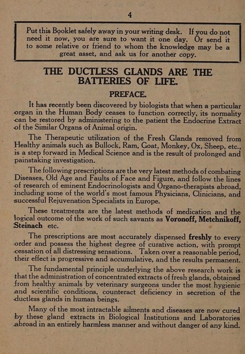5) Put this Booklet safely away in your writing desk. If you do not need it now, you are sure to want it one day. Or send it to some relative or friend to whom the knowledge may be a great asset, and ask us for another copy. THE DUCTLESS GLANDS ARE THE BATTERIES OF LIFE. PREFACE. It has recently been discovered by biologists that when a particular organ in the Human Body ceases to function correctly, its normality can be restored by administering to the patient the Endocrine Extract of the Similar Organs of Animal origin. The Therapeutic utilization of the Fresh Glands removed from. Healthy animals such as Bullock, Ram, Goat, Monkey, Ox, Sheep, etc., is a step forward in Medical Science and is the result of prolonged and ‘painstaking investigation. | The following prescriptions are the very latest methods of combating Diseases, Old Age and Faults of Face and Figure, and follow the lines of research of eminent Endocrinologists and Organo-therapists abroad, including some of the world’s most famous Physicians, Clinicians, and successful Rejuvenation Specialists in Europe. These treatments are the latest methods of medication and the logical outcome of the work of such savants as Voronoff, Metchnikoff, Steinach etc. ; v ' The prescriptions are most accurately dispensed freshly to every order and possess the highest degree of curative action, with prompt cessation of all distressing sensations. Taken over a reasonable period, their effect is progressive and accumulative, and the results permanent.. The fundamental principle underlying the above research work is that the administration of concentrated extracts of fresh glands, obtained from healthy animals by veterinary surgeons under the most. hygienic ~ and scientific conditions, counteract deficiency in secretion of the ductless glands in human beings. Many of the most intractable ailments and diseases are now cured by these gland extracts in Biological Institutions and Laboratories abroad in an entirely harmless manner and without danger of any kind.